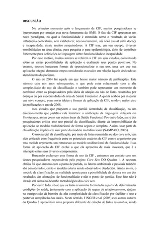 DISCUSSÃO
No primeiro momento após o lançamento da CIF, muitos pesquisadores se
interessaram por estudar esta nova ferramenta da OMS. O fato da CIF apresentar um
novo paradigma, no qual a funcionalidade é entendida como o resultado de várias
influências contextuais, sem estabelecer, necessariamente, um nexo causal entre doença
e incapacidade, atraiu muitos pesquisadores. A CIF traz, em seu escopo, diversas
possibilidades na área clínica, para pesquisa e para epidemiologia, além de contribuir
fortemente para definições de linguagem sobre funcionalidade e incapacidade.
Por esse motivo, muitos autores se referem à CIF em seus estudos, comentando
sobre as várias possibilidades de aplicação e exaltando seus pontos positivos. No
entanto, poucos buscaram formas de operacionalizar o seu uso, uma vez que sua
aplicação integral demanda tempo considerado excessivo em relação àquele dedicado ao
atendimento do paciente.
O ano de 2004 foi aquele em que houve maior número de publicações. Este
número caiu nos anos subsequentes, o que pode estar relacionado com a alta
complexidade do uso da classificação e também pode representar um momento de
confronto entre os pesquisadores pela ideia de adoção ou não de listas resumidas por
doenças ou por especialidades da área de Saúde Funcional. A queda acabou por disparar
um novo começo, com novas ideias e formas de aplicação da CIF, sendo o maior pico
de publicações o ano de 2008.
Nos estudos que propõem o uso parcial controlado da classificação, há um
direcionamento que justifica esta tentativa: a unificação da linguagem utilizada em
Fisioterapia, assim como nas outras áreas da Saúde Funcional. Por outro lado, parte dos
pesquisadores critica este uso parcial da classificação, diante da impossibilidade de
aplicação do modelo multidirecional de forma segura e completa. Assim, usar parte da
classificação implica em usar parte do modelo multidirecional (SAMPAIO, 2005).
O uso parcial da classificação, por meio de listas resumidas ou dos core sets, tem
sido criticado com frequência entre os potenciais usuários da CIF com o argumento que
esta medida representa um retrocesso ao modelo unidirecional da funcionalidade. Essa
forma de aplicação da CIF exclui o que ela apresenta de mais inovador, que é a
interação entre seus diversos componentes.
Buscando esclarecer essa forma de uso da CIF , entramos em contato com um
desses pesquisadores responsáveis pelo projeto Core Sets DO Quadro 1. A resposta
obtida foi que, mesmo com o ponto de partida, os fatores ambientais e pessoais também
são considerados, então o modelo estaria sendo observado e obedecido. Ainda assim, o
modelo da classificação, na realidade aponta para a possibilidade da doença ser um dos
resultados das alterações de funcionalidade e não o ponto de partida. Esse fato não é
levado em conta no desenho metodológico dos core sets.
Por outro lado, vê-se que as listas resumidas formuladas a partir de determinadas
condições de saúde, juntamente com a aplicação de regras de relacionamento, ajudam
na transposição da barreira da alta complexidade da classificação por facilitar o uso e
posterior compilação dos dados. Neste sentido, FINGER et al (2006) e os outros autores
do Quadro 2 apresentam uma proposta diferente de criação de listas resumidas, sendo
 