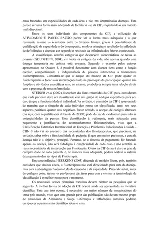 estas baseadas em especialidades de cada área e não em determinadas doenças. Esta
parece ser uma forma mais adequada de facilitar o uso da CIF, respeitando o seu modelo
multidirecional.
Entre os usos individuais dos componentes da CIF, a utilização de
ATIVIDADES E PARTICIPAÇÃO parece ser a forma mais adequada e a que
realmente resume os resultados entre os diversos fatores, graças à possibilidade de
qualificação da capacidade e do desempenho, sendo a primeira o resultado da influência
de deficiências e doenças e o segundo o resultado da influência dos fatores contextuais.
A classificação contém categorias que descrevem características de todas as
pessoas (GOLDSTEIN, 2004), em todos os estágios da vida, não apenas quando uma
doença temporária ou crônica está presente. Segundo o exposto pelos autores
apresentados no Quadro 4, é possível demonstrar com clareza itens como a função
escolar, comportamento e independência de pessoas submetidas a tratamentos
fisioterapêuticos. Considera-se que a adoção do modelo da CIF pode ajudar os
fisioterapeutas a focar suas intervenções tanto na promoção da participação quanto nas
funções e atividades específicas sem, no entanto, estabelecer sempre uma relação direta
com a presença de uma enfermidade.
STEINER et al (2002) discordam das listas resumidas da CIF, pois, consideram
que cada paciente deve ser classificado com um grupo de códigos específicos para seu
caso já que a funcionalidade é individual. Na verdade, o conteúdo da CIF é apresentado
de maneira que a situação de cada indivíduo possa ser classificada, tanto nos seus
aspectos positivos quanto nos negativos. Neste sentido, a seleção de códigos alterados
(ou seja, com o qualificador diferente de ZERO) pode deixar de evidenciar quais são as
potencialidades da pessoa. Essa classificação é, realmente, mais adequada para
pagamento e justificativa do acompanhamento fisioterapêutico, visto que a
Classificação Estatística Internacional de Doenças e Problemas Relacionados à Saúde -
CID-10 não vai ao encontro das necessidades dos fisioterapeutas, que precisam, na
verdade, saber sobre a funcionalidade do paciente, já que em muitos pacientes, a cura da
doença não é o objetivo principal. Portanto, se o sistema de pagamento for baseado
apenas na doença, não será fidedigno à complexidade de cada caso e não refletirá as
reais necessidades de intervenção em Fisioterapia. O uso da CIF deixará claro o grau de
complexidade de cada paciente e, de maneira mais adequada, poderá nortear o sistema
de pagamento dos serviços de Fisioterapia.
Em concordância, HEERKENS (2003) discorda do modelo linear, pois, também
considera que, muitas vezes, o fisioterapeuta não está direcionado para cura da doença,
mas para a abordagem funcional, do desempenho e da capacidade. Para este autor, antes
de qualquer coisa, treinar os professores das áreas para usar e ensinar a terminologia da
classificação é o melhor passo para o momento.
Os resultados desses primeiros trabalhos devem nortear as pesquisas que se
seguirão. A melhor forma de adoção da CIF deverá ainda ser apresentada na literatura
científica. Para que isso ocorra, é necessário um maior número de pesquisadores do
tema pelo mundo, visto que uma grande parte das publicações são de um mesmo grupo
de estudiosos da Alemanha e Suíça. Diferenças e influências culturais poderão
enriquecer o pensamento científico sobre o tema.
 
