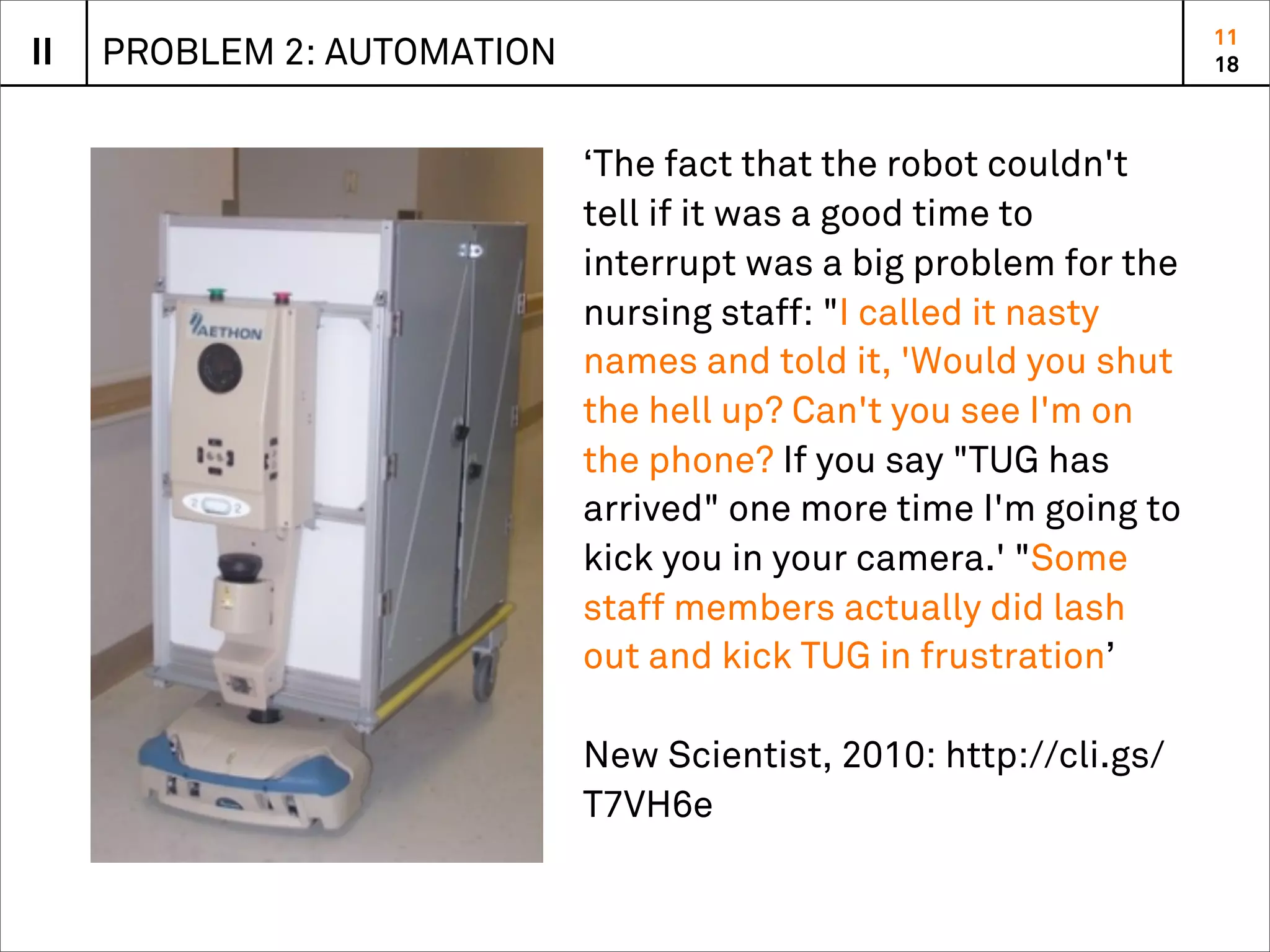 11
II   PROBLEM 2: AUTOMATION                                         18



                             ‘The fact that the robot couldn't
                             tell if it was a good time to
                             interrupt was a big problem for the
                             nursing staff: "I called it nasty
                             names and told it, 'Would you shut
                             the hell up? Can't you see I'm on
                             the phone? If you say "TUG has
                             arrived" one more time I'm going to
                             kick you in your camera.' "Some
                             staff members actually did lash
                             out and kick TUG in frustration’

                             New Scientist, 2010: http://cli.gs/
                             T7VH6e
 