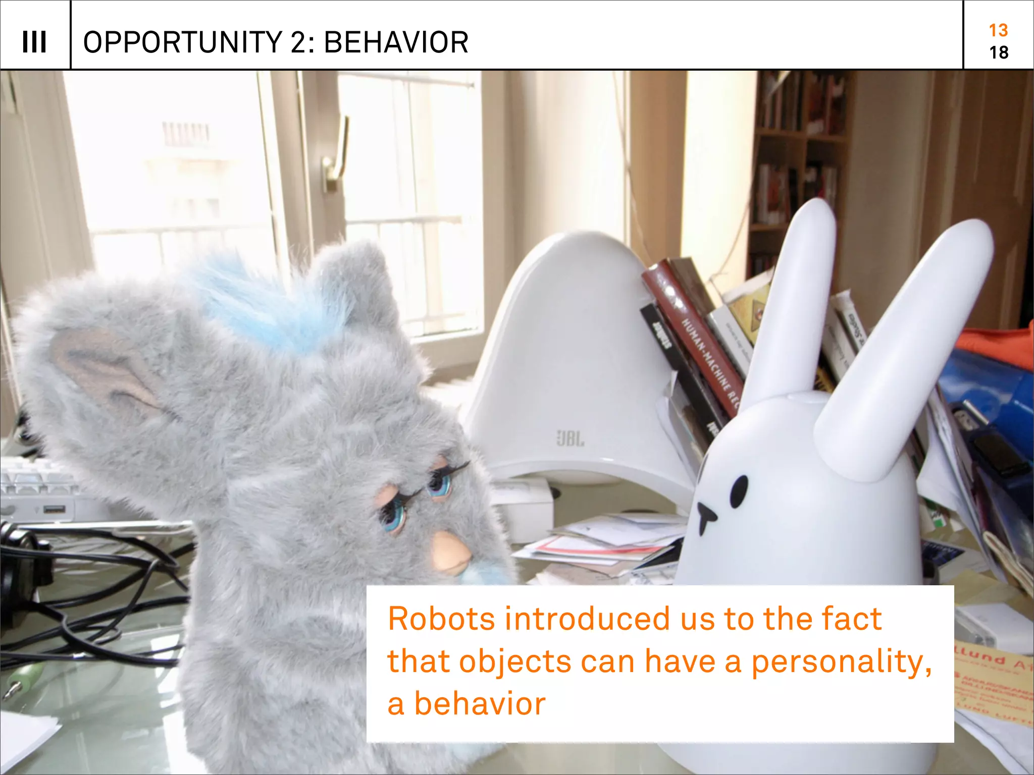 13
III   OPPORTUNITY 2: BEHAVIOR                                  18




                        Robots introduced us to the fact
                        that objects can have a personality,
                        a behavior
 