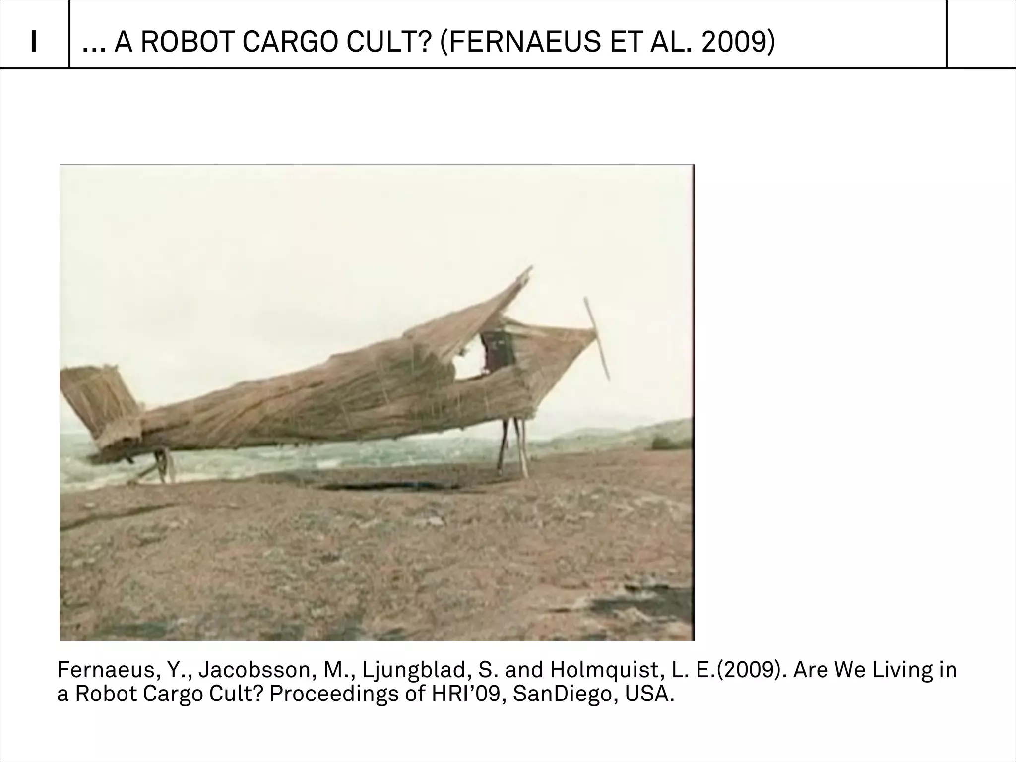 I     ... A ROBOT CARGO CULT? (FERNAEUS ET AL. 2009)




    Fernaeus, Y., Jacobsson, M., Ljungblad, S. and Holmquist, L. E.(2009). Are We Living in
    a Robot Cargo Cult? Proceedings of HRI’09, SanDiego, USA.
 