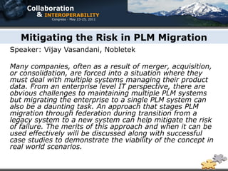 Mitigating the Risk in PLM Migration
Speaker: Vijay Vasandani, Nobletek

Many companies, often as a result of merger, acquisition,
or consolidation, are forced into a situation where they
must deal with multiple systems managing their product
data. From an enterprise level IT perspective, there are
obvious challenges to maintaining multiple PLM systems
but migrating the enterprise to a single PLM system can
also be a daunting task. An approach that stages PLM
migration through federation during transition from a
legacy system to a new system can help mitigate the risk
of failure. The merits of this approach and when it can be
used effectively will be discussed along with successful
case studies to demonstrate the viability of the concept in
real world scenarios.
 