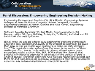 Panel Discussion: Empowering Engineering Decision Making
Engineering Management Panelists (3): Rick Mihelic, Engineering Systems
Manager at Peterbilt Motors Company, Robert Deragisch, Director
Engineering Services at Parker Hannifin and Nate Nalven, Engineering
Director at Northrup Grumman

Software Provider Panelists (5): Bob Merlo, Right Hemisphere, Bill
Barnes, Lattice 3D, Doug Halliday, Trubiquity, Ed Martin, Autodesk and Ed
Ladzinkski, Dassault Systemes

We all know the age old adage: early engineering decisions dramatically
affect the cost, schedule and quality of the product downstream. So given
that, how do you go enable your engineers to make the right decisions
fast? This panel discussion will address that issue in the context of three
challenges. First, product information is often scattered across many
enterprise systems such as PLM, ERP, SCM and the like. Second, that
product information is often not in the context of the product or part to
which it applies. And third, engineers have lifecycle responsibilities that pull
them far and wide across the company, undermining their ability to become
experts in any software application or enterprise system.
 