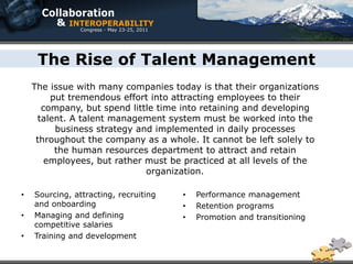 The Rise of Talent Management
    The issue with many companies today is that their organizations
        put tremendous effort into attracting employees to their
      company, but spend little time into retaining and developing
     talent. A talent management system must be worked into the
         business strategy and implemented in daily processes
     throughout the company as a whole. It cannot be left solely to
         the human resources department to attract and retain
       employees, but rather must be practiced at all levels of the
                             organization.

•   Sourcing, attracting, recruiting   •   Performance management
    and onboarding                     •   Retention programs
•   Managing and defining              •   Promotion and transitioning
    competitive salaries
•   Training and development
 