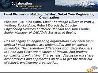 Panel Discussion: Getting the Most Out of Your Engineering
                       Organization
Panelists (3): Kiho Sohn, Chief Knowledge Officer at Pratt &
Whitney Rocketdyne, Robert Deragisch, Director
Engineering Services at Parker Hannifin and Tom Crume,
Senior Manager of CAD/CAM Services at Boeing

Has managing an engineering organization ever been more
difficult? Most projects are understaffed and on shorter
schedules. The generation differences from Baby Boomers
to GenX and GenY are a source of friction. And product
complexity is only rising. This panelist discussion will share
best practices and approaches on how to get the most out
of today's engineering organization.
 