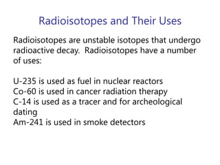 Radioisotopes and Their UsesRadioisotopes are unstable isotopes that undergo radioactive decay.  Radioisotopes have a number of uses:U-235 is used as fuel in nuclear reactorsCo-60 is used in cancer radiation therapyC-14 is used as a tracer and for archeological datingAm-241 is used in smoke detectors