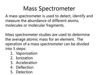 Mass SpectrometerA mass spectrometer is used to detect, identify and measure the abundance of different atoms, molecules or molecular fragments.  Mass spectrometer studies are used to determine the average atomic mass for an element.  The operation of a mass spectrometer can be divided into 5 steps:VaporizationIonizationAccelerationDeflectionDetection