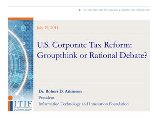 July 19, 2011



U.S. Corporate Tax Reform:
Groupthink or Rational Debate?


Dr. Robert D. Atkinson
President
Information Technology and Innovation Foundation
 