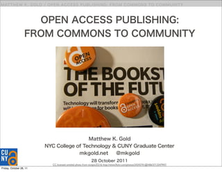 MATT HEW K. G O LD / O PEN A C C E S S P UBLI S HI NG : F RO M C O M M O N S TO C O M M U N I TY



                     OPEN ACCESS PUBLISHING:
                   FROM COMMONS TO COMMUNITY




                                          Matthew K. Gold
                         NYC College of Technology & CUNY Graduate Center
                                      mkgold.net    @mkgold
                                                            28 October 2011
                           CC-licensed untitled photo from nicepix25216: http://www.ﬂickr.com/photos/24343741@N06/5712547947/
Friday, October 28, 11
 