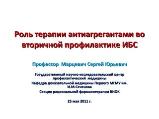 Роль терапии антиагрегантами воРоль терапии антиагрегантами во
вторичной профилактике ИБСвторичной профилактике ИБС
Профессор Марцевич Сергей ЮрьевичПрофессор Марцевич Сергей Юрьевич
Государственный научно-исследовательский центрГосударственный научно-исследовательский центр
профилактический медициныпрофилактический медицины
Кафедра доказательной медицины Первого МГМУ им.Кафедра доказательной медицины Первого МГМУ им.
И.М.СеченоваИ.М.Сеченова
Секция рациональной фармакотерапии ВНОКСекция рациональной фармакотерапии ВНОК
25 мая 2011 г.25 мая 2011 г.
 