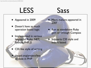 http://www.ﬂickr.com/photos/kayveeinc/2540019625/




                                        LESS                       Sass
                       •       Appeared in 2009            •   More mature; appeared in
                                                               2007
                       •       Doesn’t have as much
                               operation based logic       •   Run as standalone Ruby
                                                               gem or through Compass
                       •       Implemented in various
                               languages: Ruby, .NET,      •   Supports CSS style and
                               Python, PHP, JS                 indent based

                       •       CSS like style of writing

                       •       drupal.org/project/less
                               module in PHP
 