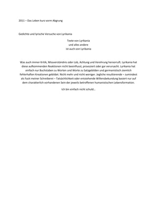 2011 – Das Leben kurz vorm Abgrung



Gedichte und lyrische Versuche von Lyrikania

                                        Texte von Lyrikania
                                         und alles andere
                                      ist auch von Lyrikania



Was auch immer Kritik, Missverständnis oder Lob, Achtung und Verehrung hervorruft. Lyrikania hat
  diese aufkommenden Reaktionen nicht beeinflusst, provoziert oder gar verursacht. Lyrikania hat
      einfach nur Buchstaben zu Worten und Worte zu Satzgebilden und germanistisch ziemlich
fehlerhaften Kreationen gebildet. Nicht mehr und nicht weniger. Jegliche resultierende – zumindest
 als Fazit meiner Schreiberei – Tatsächlichkeit oder entstehende Willensbekundung basiert nur auf
  dem charakterlich vorhandenen Sein der jeweils betroffenen humanistischen Lebensformation.

                                   Ich bin einfach nicht schuld…
 