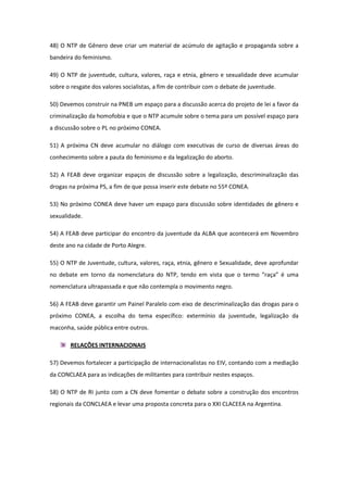 48) O NTP de Gênero deve criar um material de acúmulo de agitação e propaganda sobre a
bandeira do feminismo.

49) O NTP de juventude, cultura, valores, raça e etnia, gênero e sexualidade deve acumular
sobre o resgate dos valores socialistas, a fim de contribuir com o debate de juventude.

50) Devemos construir na PNEB um espaço para a discussão acerca do projeto de lei a favor da
criminalização da homofobia e que o NTP acumule sobre o tema para um possível espaço para
a discussão sobre o PL no próximo CONEA.

51) A próxima CN deve acumular no diálogo com executivas de curso de diversas áreas do
conhecimento sobre a pauta do feminismo e da legalização do aborto.

52) A FEAB deve organizar espaços de discussão sobre a legalização, descriminalização das
drogas na próxima PS, a fim de que possa inserir este debate no 55º CONEA.

53) No próximo CONEA deve haver um espaço para discussão sobre identidades de gênero e
sexualidade.

54) A FEAB deve participar do encontro da juventude da ALBA que acontecerá em Novembro
deste ano na cidade de Porto Alegre.

55) O NTP de Juventude, cultura, valores, raça, etnia, gênero e Sexualidade, deve aprofundar
no debate em torno da nomenclatura do NTP, tendo em vista que o termo “raça” é uma
nomenclatura ultrapassada e que não contempla o movimento negro.

56) A FEAB deve garantir um Painel Paralelo com eixo de descriminalização das drogas para o
próximo CONEA, a escolha do tema específico: extermínio da juventude, legalização da
maconha, saúde pública entre outros.

       RELAÇÕES INTERNACIONAIS

57) Devemos fortalecer a participação de internacionalistas no EIV, contando com a mediação
da CONCLAEA para as indicações de militantes para contribuir nestes espaços.

58) O NTP de RI junto com a CN deve fomentar o debate sobre a construção dos encontros
regionais da CONCLAEA e levar uma proposta concreta para o XXI CLACEEA na Argentina.
 