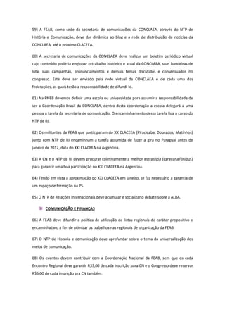 59) A FEAB, como sede da secretaria de comunicações da CONCLAEA, através do NTP de
História e Comunicação, deve dar dinâmica ao blog e a rede de distribuição de notícias da
CONCLAEA, até o próximo CLACEEA.

60) A secretaria de comunicações da CONCLAEA deve realizar um boletim periódico virtual
cujo conteúdo poderia englobar o trabalho histórico e atual da CONCLAEA, suas bandeiras de
luta, suas campanhas, pronunciamentos e demais temas discutidos e consensuados no
congresso. Este deve ser enviado pela rede virtual da CONCLAEA e de cada uma das
federações, as quais terão a responsabilidade de difundi-lo.

61) Na PNEB devemos definir uma escola ou universidade para assumir a responsabilidade de
ser a Coordenação Brasil da CONCLAEA, dentro desta coordenação a escola delegará a uma
pessoa a tarefa da secretaria de comunicação. O encaminhamento dessa tarefa fica a cargo do
NTP de RI.

62) Os militantes da FEAB que participaram do XX CLACEEA (Piracicaba, Dourados, Matinhos)
junto com NTP de RI encaminham a tarefa assumida de fazer a gira no Paraguai antes de
janeiro de 2012, data do XXI CLACEEA na Argentina.

63) A CN e o NTP de RI devem procurar coletivamente a melhor estratégia (caravana/ônibus)
para garantir uma boa participação no XXI CLACEEA na Argentina.

64) Tendo em vista a aproximação do XXI CLACEEA em janeiro, se faz necessário a garantia de
um espaço de formação na PS.

65) O NTP de Relações Internacionais deve acumular e socializar o debate sobre a ALBA.

       COMUNICAÇÃO E FINANÇAS

66) A FEAB deve difundir a política de utilização de listas regionais de caráter propositivo e
encaminhativo, a fim de otimizar os trabalhos nas regionais de organização da FEAB.

67) O NTP de História e comunicação deve aprofundar sobre o tema da universalização dos
meios de comunicação.

68) Os eventos devem contribuir com a Coordenação Nacional da FEAB, sem que os cada
Encontro Regional deve garantir R$3,00 de cada inscrição para CN e o Congresso deve reservar
R$5,00 de cada inscrição pra CN também.
 