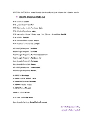 69) O blog da FEAB deve ser gerido pela Coordenação Nacional e/ou escolas indicadas por ela.

       SUCESSÃO DAS INSTÂNCIAS DA FEAB

NTP Educação: Viçosa
NTP Agroecologia: Castanhal
NTP Movimentos Sociais Populares: Crato
NTP Ciência e Tecnologia: Lages
NTP Juventude, Cultura, Valores, Raça, Etnia, Gênero e Sexualidade: Cuiabá
NTP Biomas: Teresina
NTP Relações Internacionais: Pelotas
NTP História e Comunicação: Campos

Coordenação Regional 1: Erechim
Coordenação Regional 2: Curitiba
Coordenação Regional 3: Rural do Rio de Janeiro
Coordenação Regional 4: Rondonópolis
Coordenação Regional 5: Fortaleza
Coordenação Regional 6: Belém
Coordenação Regional 7: Ilha Solteira
Coordenação Regional 8: Maceió

C.O ERA Sul: Frederico
C.O ERA Sudeste: Montes Claros
C.O ERA Centro Oeste: Dourados
C.O ERA Nordeste: Aracaju
C.O EREA Norte: Marabá

PNEB de Páscoa: Cuiabá

C.O. CONEA: Cruz das Almas

Coordenação Nacional: Santa Maria e Frederico

                                                                   Juventude que ousa lutar,
                                                                   constrói o Poder Popular!
 