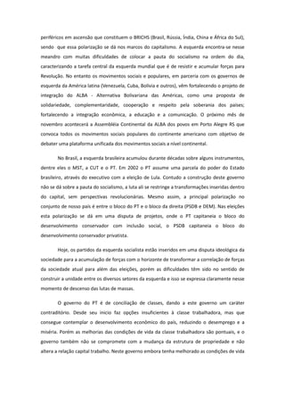 periféricos em ascensão que constituem o BRICHS (Brasil, Rússia, Índia, China e África do Sul),
sendo que essa polarização se dá nos marcos do capitalismo. A esquerda encontra-se nesse
meandro com muitas dificuldades de colocar a pauta do socialismo na ordem do dia,
caracterizando a tarefa central da esquerda mundial que é de resistir e acumular forças para
Revolução. No entanto os movimentos sociais e populares, em parceria com os governos de
esquerda da América latina (Venezuela, Cuba, Bolívia e outros), vêm fortalecendo o projeto de
integração do ALBA - Alternativa Bolivariana das Américas, como uma proposta de
solidariedade, complementaridade, cooperação e respeito pela soberania dos países;
fortalecendo a integração econômica, a educação e a comunicação. O próximo mês de
novembro acontecerá a Assembléia Continental da ALBA dos povos em Porto Alegre RS que
convoca todos os movimentos sociais populares do continente americano com objetivo de
debater uma plataforma unificada dos movimentos sociais a nível continental.

       No Brasil, a esquerda brasileira acumulou durante décadas sobre alguns instrumentos,
dentre eles o MST, a CUT e o PT. Em 2002 o PT assume uma parcela do poder do Estado
brasileiro, através do executivo com a eleição de Lula. Contudo a construção deste governo
não se dá sobre a pauta do socialismo, a luta ali se restringe a transformações inseridas dentro
do capital, sem perspectivas revolucionárias. Mesmo assim, a principal polarização no
conjunto de nosso país é entre o bloco do PT e o bloco da direita (PSDB e DEM). Nas eleições
esta polarização se dá em uma disputa de projetos, onde o PT capitaneia o bloco do
desenvolvimento conservador com inclusão social, o PSDB capitaneia o bloco do
desenvolvimento conservador privatista.

       Hoje, os partidos da esquerda socialista estão inseridos em uma disputa ideológica da
sociedade para a acumulação de forças com o horizonte de transformar a correlação de forças
da sociedade atual para além das eleições, porém as dificuldades têm sido no sentido de
construir a unidade entre os diversos setores da esquerda e isso se expressa claramente nesse
momento de descenso das lutas de massas.

       O governo do PT é de conciliação de classes, dando a este governo um caráter
contraditório. Desde seu inicio faz opções insuficientes à classe trabalhadora, mas que
consegue contemplar o desenvolvimento econômico do país, reduzindo o desemprego e a
miséria. Porém as melhorias das condições de vida da classe trabalhadora são pontuais, e o
governo também não se compromete com a mudança da estrutura de propriedade e não
altera a relação capital trabalho. Neste governo embora tenha melhorado as condições de vida
 