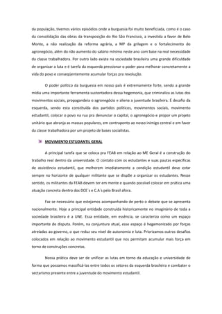 da população, tivemos vários episódios onde a burguesia foi muito beneficiada, como é o caso
da consolidação das obras da transposição do Rio São Francisco, a investida a favor de Belo
Monte, a não realização da reforma agrária, a MP da grilagem e o fortalecimento do
agronegócio, além do não aumento do salário mínimo neste ano com base na real necessidade
da classe trabalhadora. Por outro lado existe na sociedade brasileira uma grande dificuldade
de organizar a luta e é tarefa da esquerda pressionar o poder para melhorar concretamente a
vida do povo e conseqüentemente acumular forças pra revolução.

       O poder político da burguesia em nosso país é extremamente forte, sendo a grande
mídia uma importante ferramenta sustentadora dessa hegemonia, que criminaliza as lutas dos
movimentos sociais, propagandeia o agronegócio e aliena a juventude brasileira. É desafio da
esquerda, sendo esta constituída dos partidos políticos, movimentos sociais, movimento
estudantil, colocar o povo na rua pra denunciar o capital, o agronegócio e propor um projeto
unitário que abranja as massas populares, em contraponto ao nosso inimigo central e em favor
da classe trabalhadora por um projeto de bases socialistas.

       MOVIMENTO ESTUDANTIL GERAL

       A principal tarefa que se coloca pra FEAB em relação ao ME Geral é a construção do
trabalho real dentro da universidade. O contato com os estudantes e suas pautas específicas
de assistência estudantil, que melhorem imediatamente a condição estudantil deve estar
sempre no horizonte de qualquer militante que se dispõe a organizar os estudantes. Nesse
sentido, os militantes da FEAB devem ter em mente e quando possível colocar em prática uma
atuação concreta dentro dos DCE´s e C.A´s pelo Brasil afora.

       Faz se necessário que estejamos acompanhando de perto o debate que se apresenta
nacionalmente. Hoje a principal entidade construída historicamente no imaginário de toda a
sociedade brasileira é a UNE. Essa entidade, em essência, se caracteriza como um espaço
importante de disputa. Porém, na conjuntura atual, esse espaço é hegemonizado por forças
atreladas ao governo, o que reduz seu nível de autonomia e luta. Priorizamos outros desafios
colocados em relação ao movimento estudantil que nos permitam acumular mais força em
torno de construções concretas.

       Nossa prática deve ser de unificar as lutas em torno da educação e universidade de
forma que possamos massificá-las entre todos os setores da esquerda brasileira e combater o
sectarismo presente entre a juventude do movimento estudantil.
 