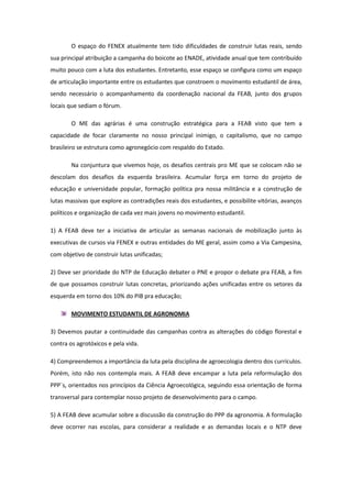 O espaço do FENEX atualmente tem tido dificuldades de construir lutas reais, sendo
sua principal atribuição a campanha do boicote ao ENADE, atividade anual que tem contribuído
muito pouco com a luta dos estudantes. Entretanto, esse espaço se configura como um espaço
de articulação importante entre os estudantes que constroem o movimento estudantil de área,
sendo necessário o acompanhamento da coordenação nacional da FEAB, junto dos grupos
locais que sediam o fórum.

        O ME das agrárias é uma construção estratégica para a FEAB visto que tem a
capacidade de focar claramente no nosso principal inimigo, o capitalismo, que no campo
brasileiro se estrutura como agronegócio com respaldo do Estado.

        Na conjuntura que vivemos hoje, os desafios centrais pro ME que se colocam não se
descolam dos desafios da esquerda brasileira. Acumular força em torno do projeto de
educação e universidade popular, formação política pra nossa militância e a construção de
lutas massivas que explore as contradições reais dos estudantes, e possibilite vitórias, avanços
políticos e organização de cada vez mais jovens no movimento estudantil.

1) A FEAB deve ter a iniciativa de articular as semanas nacionais de mobilização junto às
executivas de cursos via FENEX e outras entidades do ME geral, assim como a Via Campesina,
com objetivo de construir lutas unificadas;

2) Deve ser prioridade do NTP de Educação debater o PNE e propor o debate pra FEAB, a fim
de que possamos construir lutas concretas, priorizando ações unificadas entre os setores da
esquerda em torno dos 10% do PIB pra educação;

        MOVIMENTO ESTUDANTIL DE AGRONOMIA

3) Devemos pautar a continuidade das campanhas contra as alterações do código florestal e
contra os agrotóxicos e pela vida.

4) Compreendemos a importância da luta pela disciplina de agroecologia dentro dos currículos.
Porém, isto não nos contempla mais. A FEAB deve encampar a luta pela reformulação dos
PPP`s, orientados nos princípios da Ciência Agroecológica, seguindo essa orientação de forma
transversal para contemplar nosso projeto de desenvolvimento para o campo.

5) A FEAB deve acumular sobre a discussão da construção do PPP da agronomia. A formulação
deve ocorrer nas escolas, para considerar a realidade e as demandas locais e o NTP deve
 