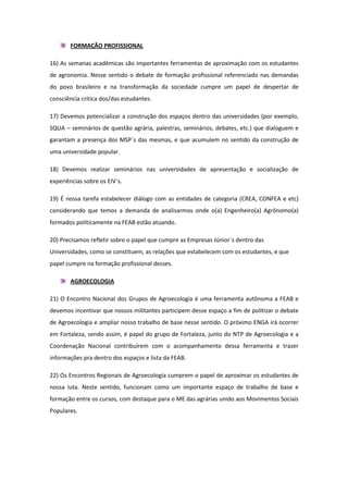 FORMAÇÃO PROFISSIONAL

16) As semanas acadêmicas são importantes ferramentas de aproximação com os estudantes
de agronomia. Nesse sentido o debate de formação profissional referenciado nas demandas
do povo brasileiro e na transformação da sociedade cumpre um papel de despertar de
consciência crítica dos/das estudantes.

17) Devemos potencializar a construção dos espaços dentro das universidades (por exemplo,
SQUA – seminários de questão agrária, palestras, seminários, debates, etc.) que dialoguem e
garantam a presença dos MSP`s das mesmas, e que acumulem no sentido da construção de
uma universidade popular.

18) Devemos realizar seminários nas universidades de apresentação e socialização de
experiências sobre os EIV´s.

19) É nossa tarefa estabelecer diálogo com as entidades de categoria (CREA, CONFEA e etc)
considerando que temos a demanda de analisarmos onde o(a) Engenheiro(a) Agrônomo(a)
formados politicamente na FEAB estão atuando.

20) Precisamos refletir sobre o papel que cumpre as Empresas Júnior`s dentro das
Universidades, como se constituem, as relações que estabelecem com os estudantes, e que
papel cumpre na formação profissional desses.

        AGROECOLOGIA

21) O Encontro Nacional dos Grupos de Agroecologia é uma ferramenta autônoma a FEAB e
devemos incentivar que nossos militantes participem desse espaço a fim de politizar o debate
de Agroecologia e ampliar nosso trabalho de base nesse sentido. O próximo ENGA irá ocorrer
em Fortaleza, sendo assim, é papel do grupo de Fortaleza, junto do NTP de Agroecologia e a
Coordenação Nacional contribuírem com o acompanhamento dessa ferramenta e trazer
informações pra dentro dos espaços e lista da FEAB.

22) Os Encontros Regionais de Agroecologia cumprem o papel de aproximar os estudantes de
nossa luta. Neste sentido, funcionam como um importante espaço de trabalho de base e
formação entre os cursos, com destaque para o ME das agrárias unido aos Movimentos Sociais
Populares.
 
