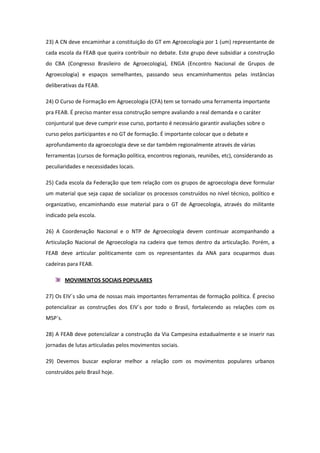 23) A CN deve encaminhar a constituição do GT em Agroecologia por 1 (um) representante de
cada escola da FEAB que queira contribuir no debate. Este grupo deve subsidiar a construção
do CBA (Congresso Brasileiro de Agroecologia), ENGA (Encontro Nacional de Grupos de
Agroecologia) e espaços semelhantes, passando seus encaminhamentos pelas instâncias
deliberativas da FEAB.

24) O Curso de Formação em Agroecologia (CFA) tem se tornado uma ferramenta importante
pra FEAB. É preciso manter essa construção sempre avaliando a real demanda e o caráter
conjuntural que deve cumprir esse curso, portanto é necessário garantir avaliações sobre o
curso pelos participantes e no GT de formação. É importante colocar que o debate e
aprofundamento da agroecologia deve se dar também regionalmente através de várias
ferramentas (cursos de formação política, encontros regionais, reuniões, etc), considerando as
peculiaridades e necessidades locais.

25) Cada escola da Federação que tem relação com os grupos de agroecologia deve formular
um material que seja capaz de socializar os processos construídos no nível técnico, político e
organizativo, encaminhando esse material para o GT de Agroecologia, através do militante
indicado pela escola.

26) A Coordenação Nacional e o NTP de Agroecologia devem continuar acompanhando a
Articulação Nacional de Agroecologia na cadeira que temos dentro da articulação. Porém, a
FEAB deve articular politicamente com os representantes da ANA para ocuparmos duas
cadeiras para FEAB.

         MOVIMENTOS SOCIAIS POPULARES

27) Os EIV´s são uma de nossas mais importantes ferramentas de formação política. É preciso
potencializar as construções dos EIV´s por todo o Brasil, fortalecendo as relações com os
MSP´s.

28) A FEAB deve potencializar a construção da Via Campesina estadualmente e se inserir nas
jornadas de lutas articuladas pelos movimentos sociais.

29) Devemos buscar explorar melhor a relação com os movimentos populares urbanos
construídos pelo Brasil hoje.
 