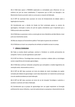 30) A FEAB deve apoiar o PRONERA explorando as contradições para influenciar em sua
melhoria em prol da classe trabalhadora. É importante que os NTP´s de Educação e de
Movimentos Sociais acumulem sobre os cursos para o conjunto da federação.

31) O NTP de Juventude deve acumular em torno do fortalecimento do debate sobre a
legalização da maconha.

32) Considerando que a divisão do Estado do Pará contempla apenas os setores do
agronegócio, mineração e outros em prol do capital, entendemos que é importante que a
FEAB acumule sobre esse debate.

33) A FEAB deve se posicionar contra a construção da Usina Hidrelétrica de Belo Monte e lutar
junto aos movimentos sociais.

34) Não aos ataques ao funcionalismo público! Total apoio às greves dos servidores!

35) A FEAB deve se inserir nas campanhas de combate ao trabalho escravo no campo.

        CIÊNCIA E TECNOLOGIA

36) Todas as escolas devem participar, construir e fortalecer os comitês permanentes da
campanha “contra o uso dos agrotóxicos e pela vida!”.

37) O NTP de Ciência e Tecnologia deve acumular e socializar o debate sobre as tecnologias
sociais e experiências de transição agroecológica.

38) A FEAB deve continuar realizando campanhas que contrapõem o modelo hegemônico da
revolução verde, relacionando-as entre si.

39) O NTP de C&T deve acumular em torno do debate de matriz tecnológica do capital,
norteado pelo debate de agroecologia e assim deve desenvolver um material de acúmulo que
sirva de subsídio de debate pra toda Federação.

40) O NTP de C&T deve acumular em torno de Lei de Inovação Tecnológica e patentes e
socializar o acúmulo com toda a Federação.

41) Considerando que os grupos de agroecologia tem um papel importante na formação
profissional de nossos militantes, e que tem potencial para as pesquisas e desenvolvimento de
 