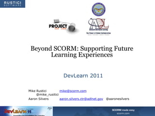 Beyond SCORM: Supporting Future
       Learning Experiences


                     DevLearn 2011

Mike Rustici        mike@scorm.com
     @mike_rusitici
Aaron Silvers       aaron.silvers.ctr@adlnet.gov @aaronesilvers
 