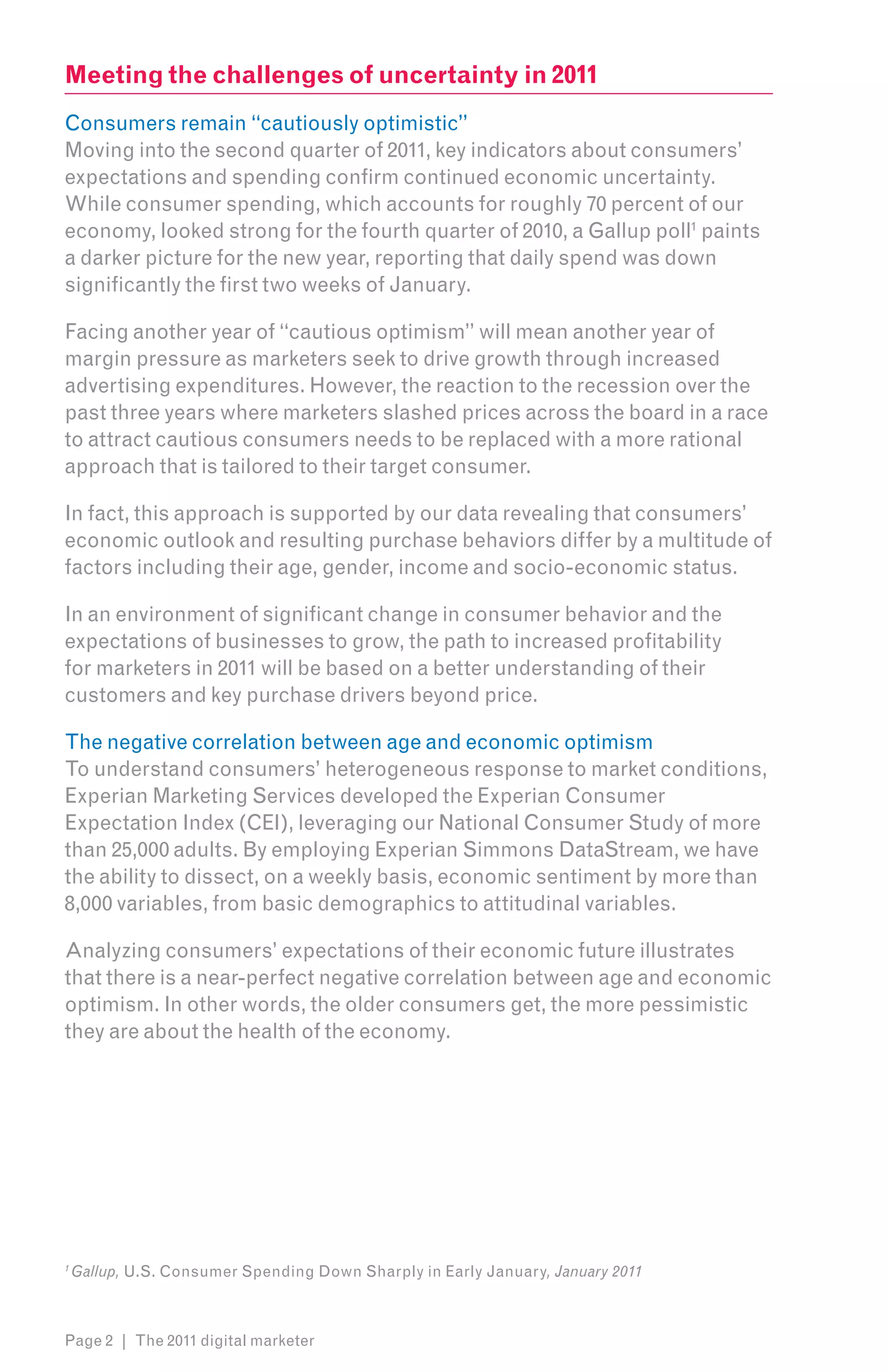 Meeting the challenges of uncertainty in 2011
Consumers remain “cautiously optimistic”
Moving into the second quarter of 2011, key indicators about consumers’
expectations and spending confirm continued economic uncertainty.
While consumer spending, which accounts for roughly 70 percent of our
economy, looked strong for the fourth quarter of 2010, a Gallup poll1 paints
a darker picture for the new year, reporting that daily spend was down
significantly the first two weeks of January.

Facing another year of “cautious optimism” will mean another year of
margin pressure as marketers seek to drive growth through increased
advertising expenditures. However, the reaction to the recession over the
past three years where marketers slashed prices across the board in a race
to attract cautious consumers needs to be replaced with a more rational
approach that is tailored to their target consumer.

In fact, this approach is supported by our data revealing that consumers’
economic outlook and resulting purchase behaviors differ by a multitude of
factors including their age, gender, income and socio-economic status.

In an environment of significant change in consumer behavior and the
expectations of businesses to grow, the path to increased profitability
for marketers in 2011 will be based on a better understanding of their
customers and key purchase drivers beyond price.

The negative correlation between age and economic optimism
To understand consumers’ heterogeneous response to market conditions,
Experian Marketing Services developed the Experian Consumer
Expectation Index (CEI), leveraging our National Consumer Study of more
than 25,000 adults. By employing Experian Simmons DataStream, we have
the ability to dissect, on a weekly basis, economic sentiment by more than
8,000 variables, from basic demographics to attitudinal variables.

Analyzing consumers’ expectations of their economic future illustrates
that there is a near-perfect negative correlation between age and economic
optimism. In other words, the older consumers get, the more pessimistic
they are about the health of the economy.




1
    Gallup, U.S. Consumer Spending Down Sharply in Early January, January 2011



Page 2 | The 2011 digital marketer
 