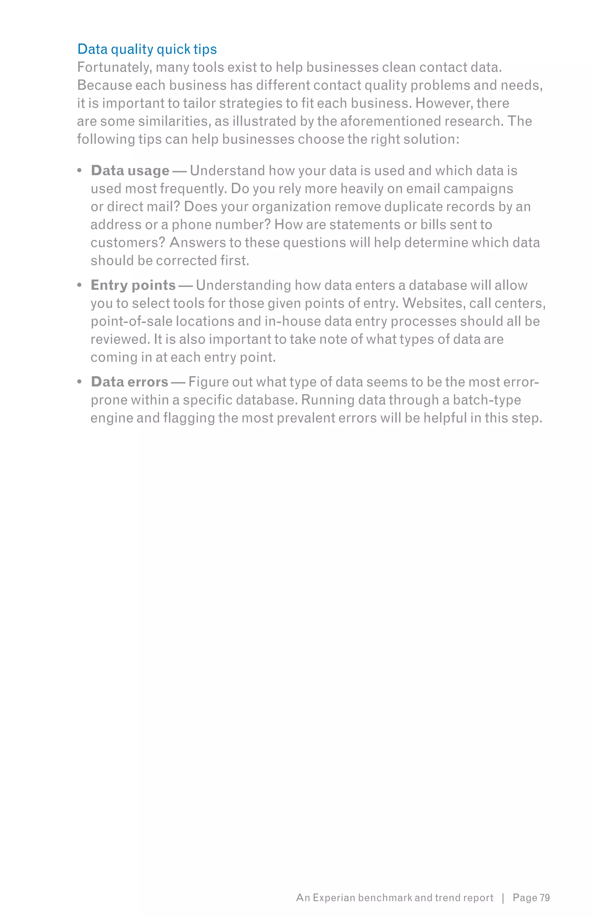 Data quality quick tips
Fortunately, many tools exist to help businesses clean contact data.
Because each business has different contact quality problems and needs,
it is important to tailor strategies to fit each business. However, there
are some similarities, as illustrated by the aforementioned research. The
following tips can help businesses choose the right solution:

•	 Data usage — Understand how your data is used and which data is
   used most frequently. Do you rely more heavily on email campaigns
   or direct mail? Does your organization remove duplicate records by an
   address or a phone number? How are statements or bills sent to
   customers? Answers to these questions will help determine which data
   should be corrected first.
•	 Entry points — Understanding how data enters a database will allow
   you to select tools for those given points of entry. Websites, call centers,
   point-of-sale locations and in-house data entry processes should all be
   reviewed. It is also important to take note of what types of data are
   coming in at each entry point.
•	 Data errors — Figure out what type of data seems to be the most error-
   prone within a specific database. Running data through a batch-type
   engine and flagging the most prevalent errors will be helpful in this step.




                                    An Experian benchmark and trend report | Page 79
 