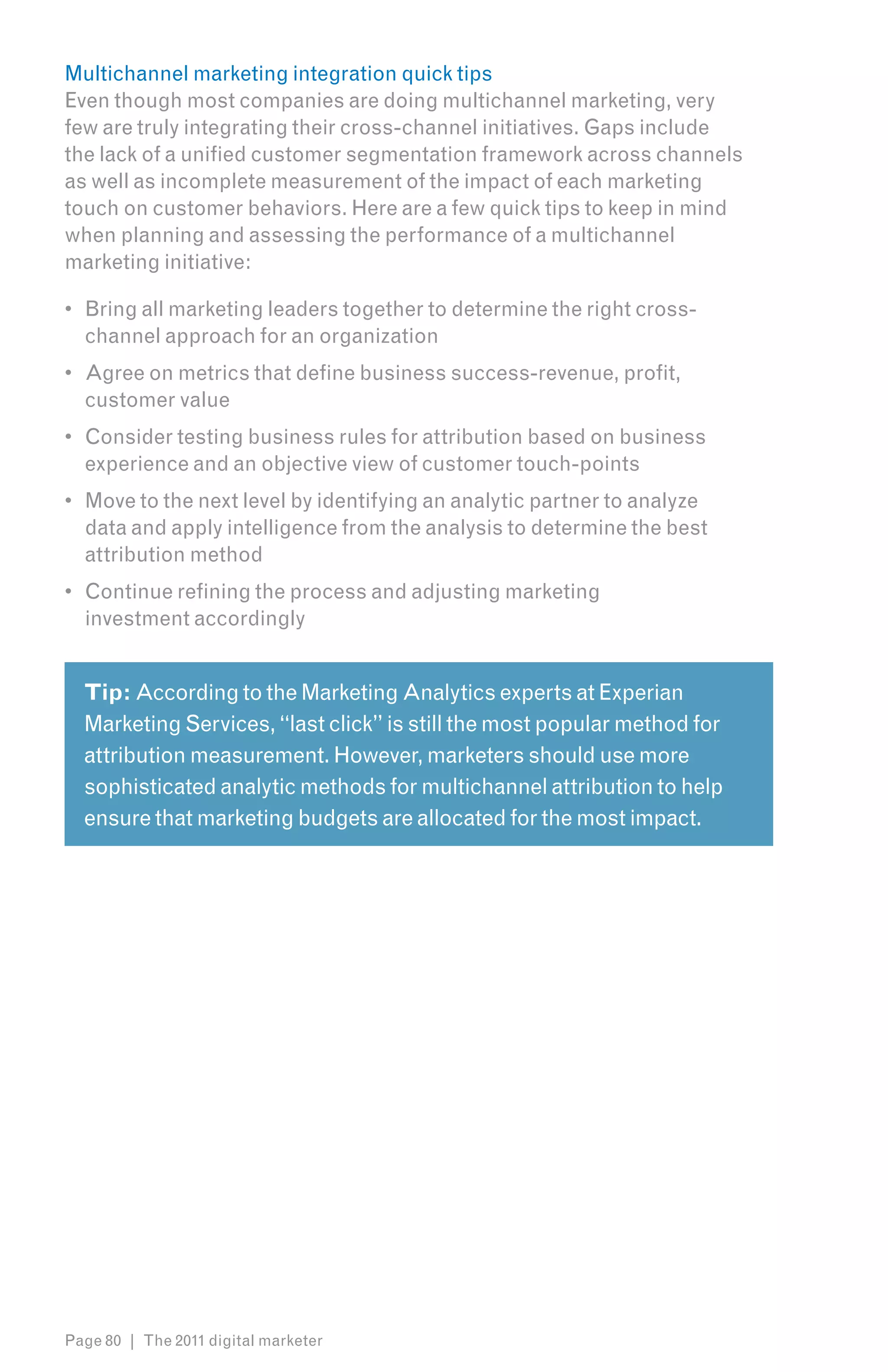 Multichannel marketing integration quick tips
Even though most companies are doing multichannel marketing, very
few are truly integrating their cross-channel initiatives. Gaps include
the lack of a unified customer segmentation framework across channels
as well as incomplete measurement of the impact of each marketing
touch on customer behaviors. Here are a few quick tips to keep in mind
when planning and assessing the performance of a multichannel
marketing initiative:

•	 Bring all marketing leaders together to determine the right cross-
   channel approach for an organization
•	 Agree on metrics that define business success-revenue, profit,
   customer value
•	 Consider testing business rules for attribution based on business
   experience and an objective view of customer touch-points
•	 Move to the next level by identifying an analytic partner to analyze
   data and apply intelligence from the analysis to determine the best
   attribution method
•	 Continue refining the process and adjusting marketing
   investment accordingly


  Tip: According to the Marketing Analytics experts at Experian
  Marketing Services, “last click” is still the most popular method for
  attribution measurement. However, marketers should use more
  sophisticated analytic methods for multichannel attribution to help
  ensure that marketing budgets are allocated for the most impact.




Page 80 | The 2011 digital marketer
 