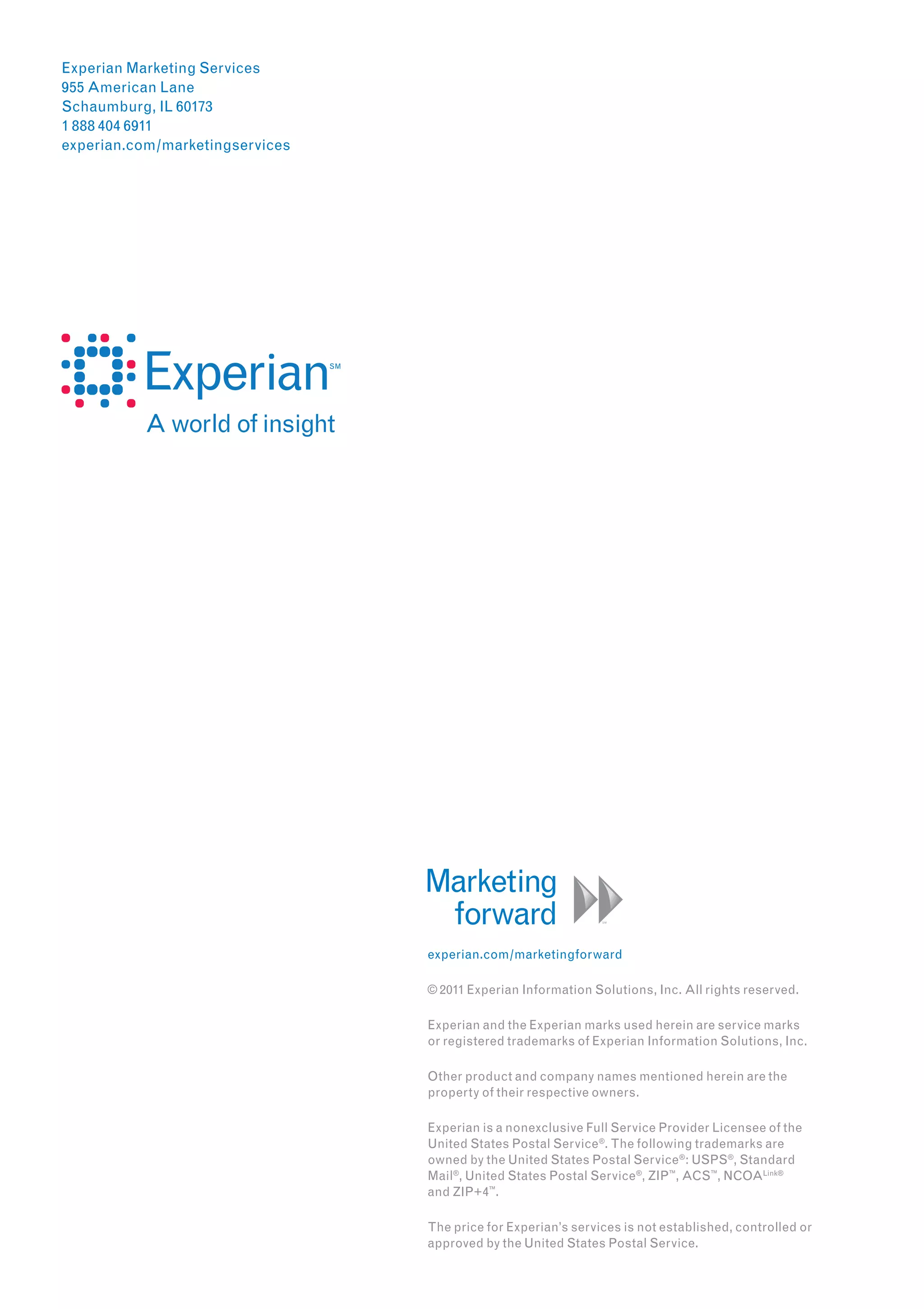 Experian Marketing Services
955 American Lane
Schaumburg, IL 60173
1 888 404 6911
experian.com/marketingservices




                                 experian.com/marketingforward

                                 © 2011 Experian Information Solutions, Inc. All rights reserved.

                                 Experian and the Experian marks used herein are service marks
                                 or registered trademarks of Experian Information Solutions, Inc.

                                 Other product and company names mentioned herein are the
                                 property of their respective owners.

                                 Experian is a nonexclusive Full Service Provider Licensee of the
                                 United States Postal Service ®. The following trademarks are
                                 owned by the United States Postal Service ® : USPS®, Standard
                                 Mail ®, United States Postal Service ®, ZIP™, ACS™, NCOALink®
                                 and ZIP+4™.

                                 The price for Experian’s services is not established, controlled or
                                 approved by the United States Postal Service.
 