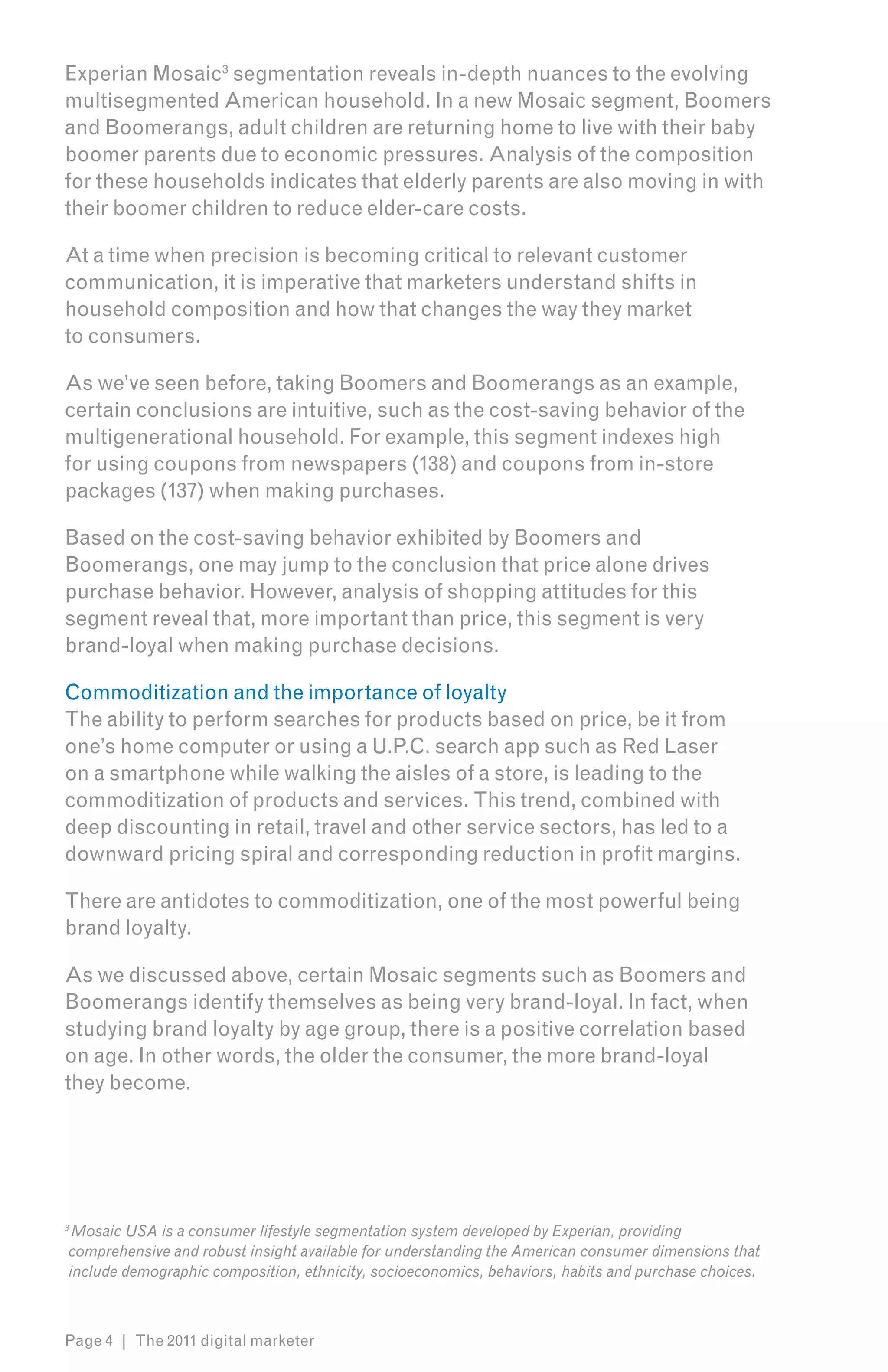 Experian Mosaic3 segmentation reveals in-depth nuances to the evolving
multisegmented American household. In a new Mosaic segment, Boomers
and Boomerangs, adult children are returning home to live with their baby
boomer parents due to economic pressures. Analysis of the composition
for these households indicates that elderly parents are also moving in with
their boomer children to reduce elder-care costs.

At a time when precision is becoming critical to relevant customer
communication, it is imperative that marketers understand shifts in
household composition and how that changes the way they market
to consumers.

As we’ve seen before, taking Boomers and Boomerangs as an example,
certain conclusions are intuitive, such as the cost-saving behavior of the
multigenerational household. For example, this segment indexes high
for using coupons from newspapers (138) and coupons from in-store
packages (137) when making purchases.

Based on the cost-saving behavior exhibited by Boomers and
Boomerangs, one may jump to the conclusion that price alone drives
purchase behavior. However, analysis of shopping attitudes for this
segment reveal that, more important than price, this segment is very
brand-loyal when making purchase decisions.

Commoditization and the importance of loyalty
The ability to perform searches for products based on price, be it from
one’s home computer or using a U.P.C. search app such as Red Laser
on a smartphone while walking the aisles of a store, is leading to the
commoditization of products and services. This trend, combined with
deep discounting in retail, travel and other service sectors, has led to a
downward pricing spiral and corresponding reduction in profit margins.

There are antidotes to commoditization, one of the most powerful being
brand loyalty.

As we discussed above, certain Mosaic segments such as Boomers and
Boomerangs identify themselves as being very brand-loyal. In fact, when
studying brand loyalty by age group, there is a positive correlation based
on age. In other words, the older the consumer, the more brand-loyal
they become.




3
 Mosaic USA is a consumer lifestyle segmentation system developed by Experian, providing
comprehensive and robust insight available for understanding the American consumer dimensions that
include demographic composition, ethnicity, socioeconomics, behaviors, habits and purchase choices.



Page 4 | The 2011 digital marketer
 