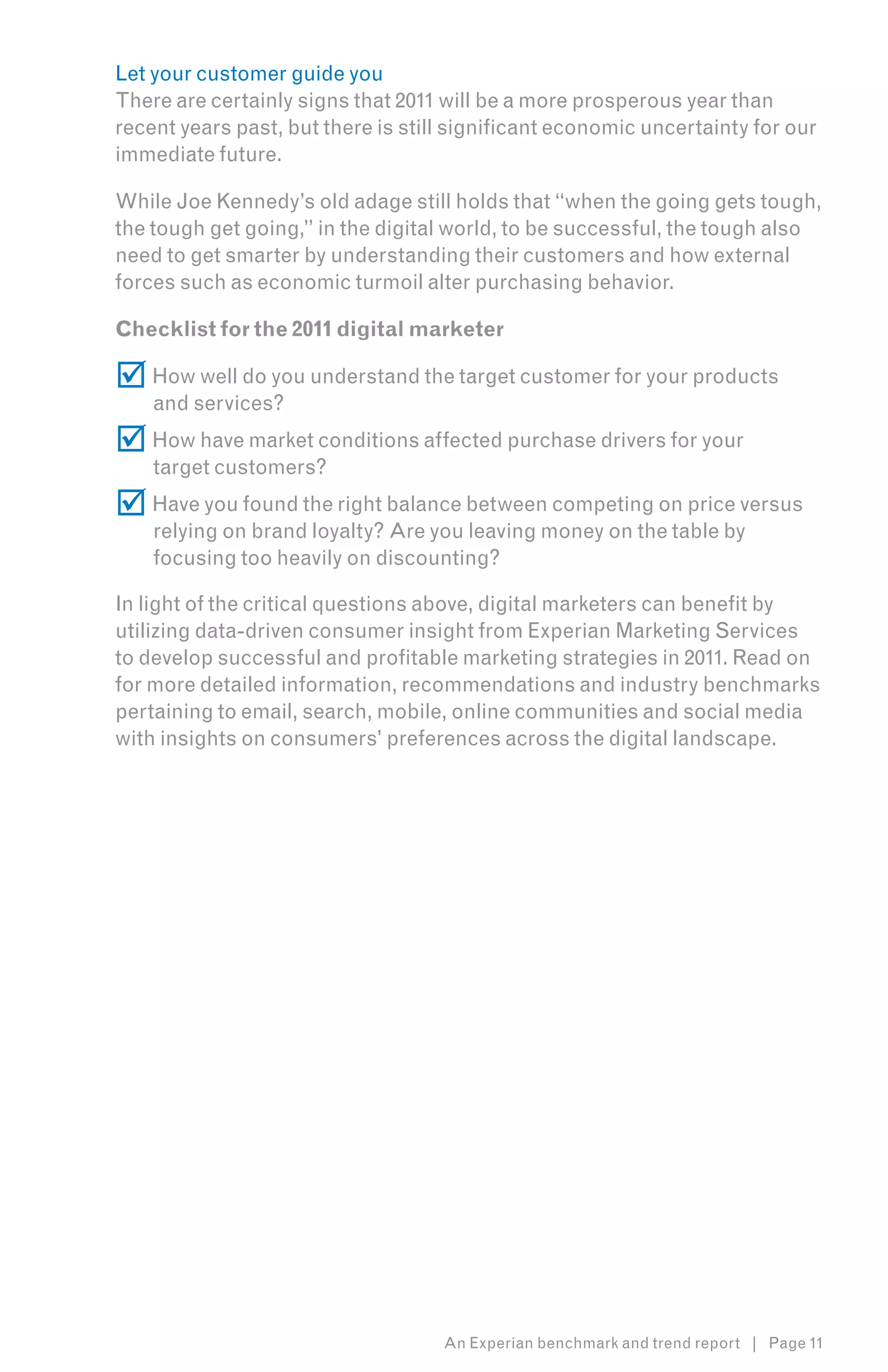 Let your customer guide you
There are certainly signs that 2011 will be a more prosperous year than
recent years past, but there is still significant economic uncertainty for our
immediate future.

While Joe Kennedy’s old adage still holds that “when the going gets tough,
the tough get going,” in the digital world, to be successful, the tough also
need to get smarter by understanding their customers and how external
forces such as economic turmoil alter purchasing behavior.

Checklist for the 2011 digital marketer

 How well do you understand the target customer for your products
    and services?
 How have market conditions affected purchase drivers for your
    target customers?
 Have you found the right balance between competing on price versus
    relying on brand loyalty? Are you leaving money on the table by
    focusing too heavily on discounting?

In light of the critical questions above, digital marketers can benefit by
utilizing data-driven consumer insight from Experian Marketing Services
to develop successful and profitable marketing strategies in 2011. Read on
for more detailed information, recommendations and industry benchmarks
pertaining to email, search, mobile, online communities and social media
with insights on consumers’ preferences across the digital landscape.




                                    An Experian benchmark and trend report | Page 11
 
