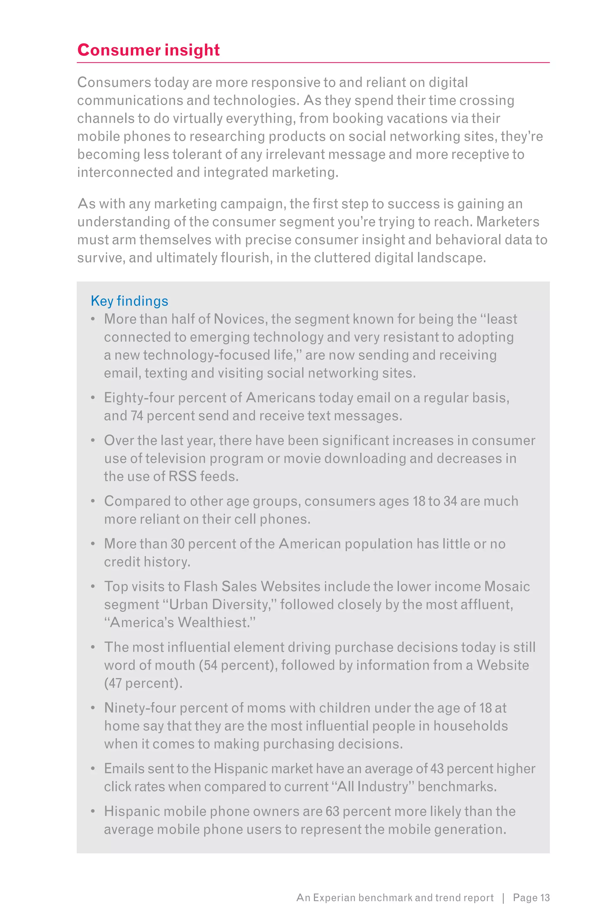 Consumer insight
Consumers today are more responsive to and reliant on digital
communications and technologies. As they spend their time crossing
channels to do virtually everything, from booking vacations via their
mobile phones to researching products on social networking sites, they’re
becoming less tolerant of any irrelevant message and more receptive to
interconnected and integrated marketing.

As with any marketing campaign, the first step to success is gaining an
understanding of the consumer segment you’re trying to reach. Marketers
must arm themselves with precise consumer insight and behavioral data to
survive, and ultimately flourish, in the cluttered digital landscape.


  Key findings
  •	 More than half of Novices, the segment known for being the “least
     connected to emerging technology and very resistant to adopting
     a new technology-focused life,” are now sending and receiving
     email, texting and visiting social networking sites.
  •	 Eighty-four percent of Americans today email on a regular basis,
     and 74 percent send and receive text messages.
  •	 Over the last year, there have been significant increases in consumer
     use of television program or movie downloading and decreases in
     the use of RSS feeds.
  •	 Compared to other age groups, consumers ages 18 to 34 are much
     more reliant on their cell phones.
  •	 More than 30 percent of the American population has little or no
     credit history.
  •	 Top visits to Flash Sales Websites include the lower income Mosaic
     segment “Urban Diversity,” followed closely by the most affluent,
     “America’s Wealthiest.”
  •	 The most influential element driving purchase decisions today is still
     word of mouth (54 percent), followed by information from a Website
     (47 percent).
  •	 Ninety-four percent of moms with children under the age of 18 at
     home say that they are the most influential people in households
     when it comes to making purchasing decisions.
  •	 Emails sent to the Hispanic market have an average of 43 percent higher
     click rates when compared to current “All Industry” benchmarks.
  •	 Hispanic mobile phone owners are 63 percent more likely than the
     average mobile phone users to represent the mobile generation.



                                    An Experian benchmark and trend report | Page 13
 