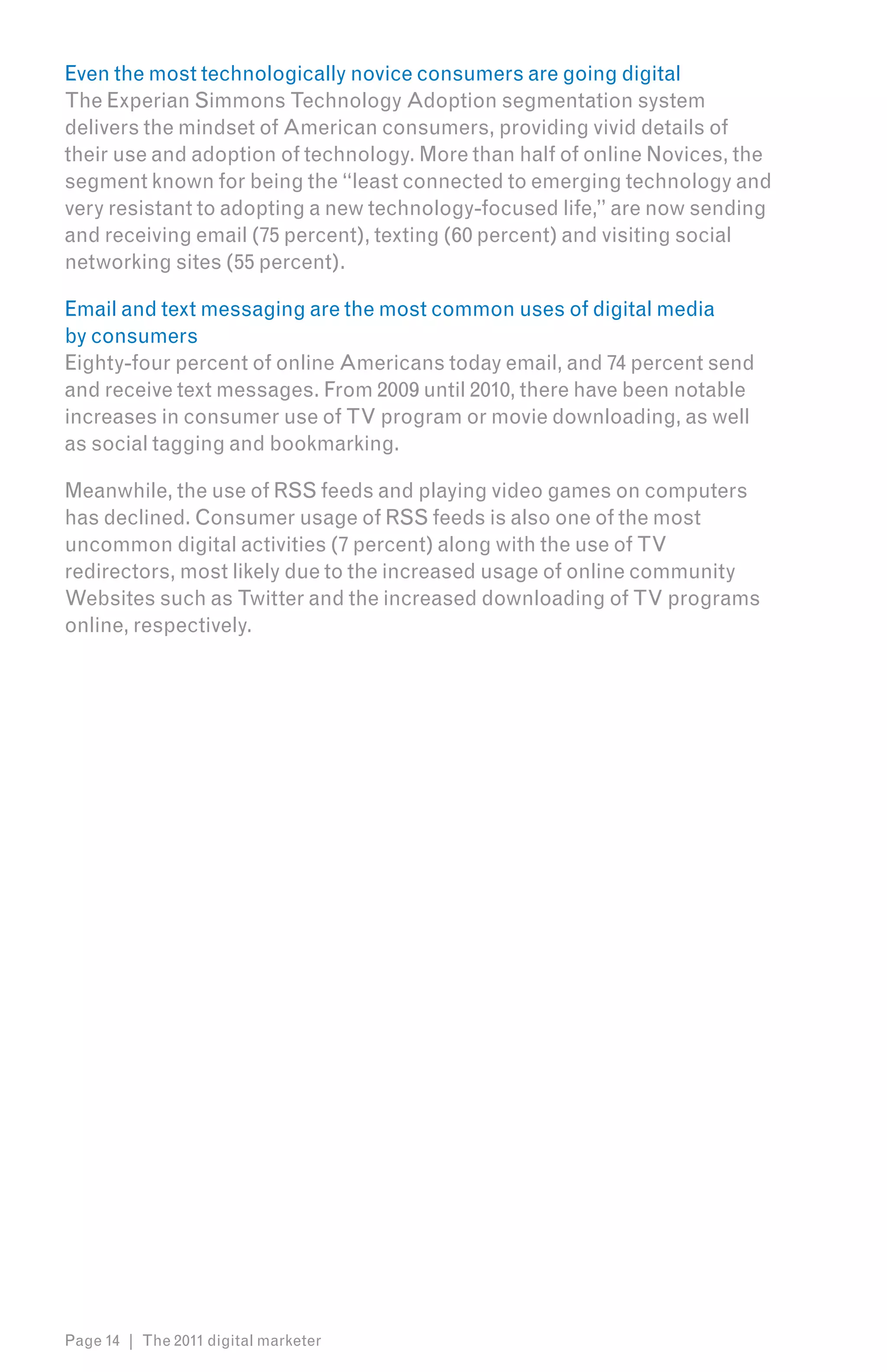 Even the most technologically novice consumers are going digital
The Experian Simmons Technology Adoption segmentation system
delivers the mindset of American consumers, providing vivid details of
their use and adoption of technology. More than half of online Novices, the
segment known for being the “least connected to emerging technology and
very resistant to adopting a new technology-focused life,” are now sending
and receiving email (75 percent), texting (60 percent) and visiting social
networking sites (55 percent).

Email and text messaging are the most common uses of digital media
by consumers
Eighty-four percent of online Americans today email, and 74 percent send
and receive text messages. From 2009 until 2010, there have been notable
increases in consumer use of TV program or movie downloading, as well
as social tagging and bookmarking.

Meanwhile, the use of RSS feeds and playing video games on computers
has declined. Consumer usage of RSS feeds is also one of the most
uncommon digital activities (7 percent) along with the use of TV
redirectors, most likely due to the increased usage of online community
Websites such as Twitter and the increased downloading of TV programs
online, respectively.




Page 14 | The 2011 digital marketer
 