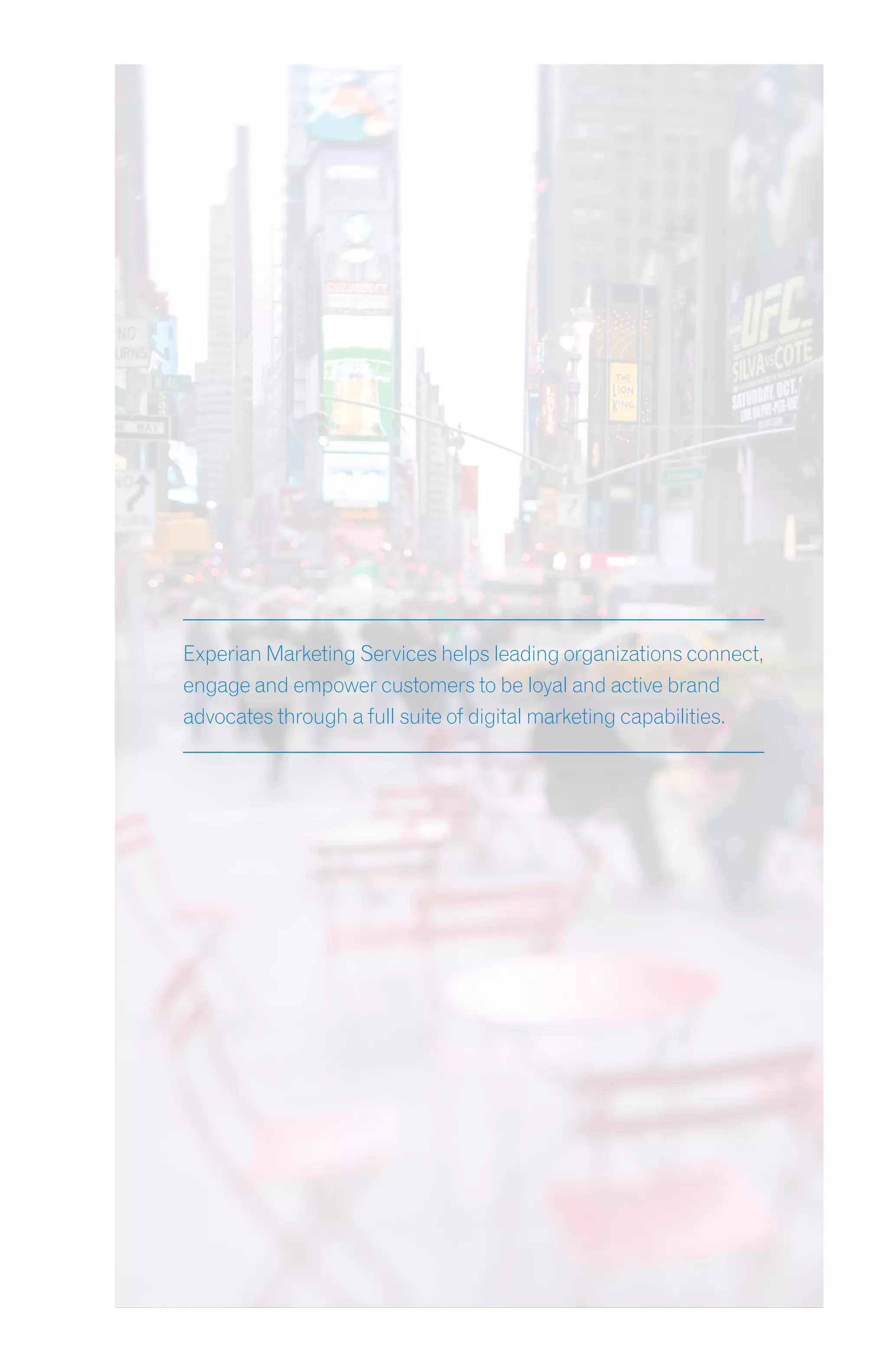 Experian Marketing Services helps leading organizations connect,
engage and empower customers to be loyal and active brand
advocates through a full suite of digital marketing capabilities.
 