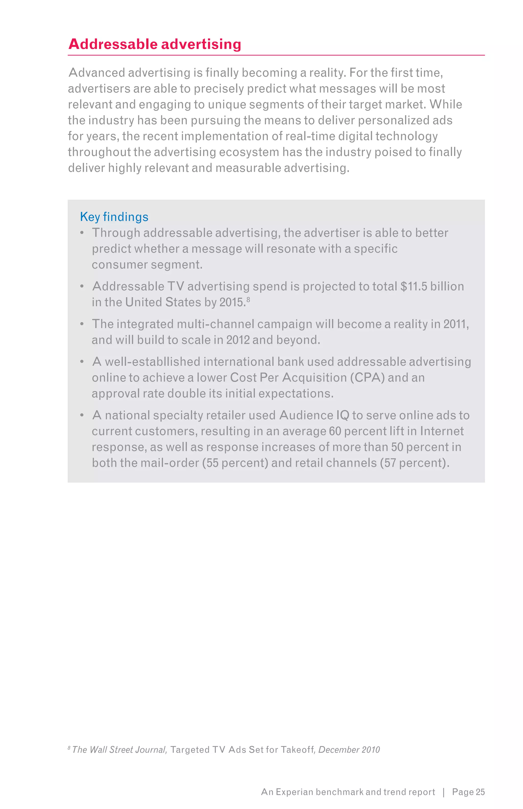 Addressable advertising
Advanced advertising is finally becoming a reality. For the first time,
advertisers are able to precisely predict what messages will be most
relevant and engaging to unique segments of their target market. While
the industry has been pursuing the means to deliver personalized ads
for years, the recent implementation of real-time digital technology
throughout the advertising ecosystem has the industry poised to finally
deliver highly relevant and measurable advertising. 8


     Key findings
     •	 Through addressable advertising, the advertiser is able to better
        predict whether a message will resonate with a specific
        consumer segment.
     •	 Addressable TV advertising spend is projected to total $11.5 billion
        in the United States by 2015.8
     •	 The integrated multi-channel campaign will become a reality in 2011,
        and will build to scale in 2012 and beyond.
     •	 A well-establlished international bank used addressable advertising
        online to achieve a lower Cost Per Acquisition (CPA) and an
        approval rate double its initial expectations.
     •	 A national specialty retailer used Audience IQ to serve online ads to
        current customers, resulting in an average 60 percent lift in Internet
        response, as well as response increases of more than 50 percent in
        both the mail-order (55 percent) and retail channels (57 percent).




8
    The Wall Street Journal, Targeted TV Ads Set for Takeoff, December 2010



                                               An Experian benchmark and trend report | Page 25
 