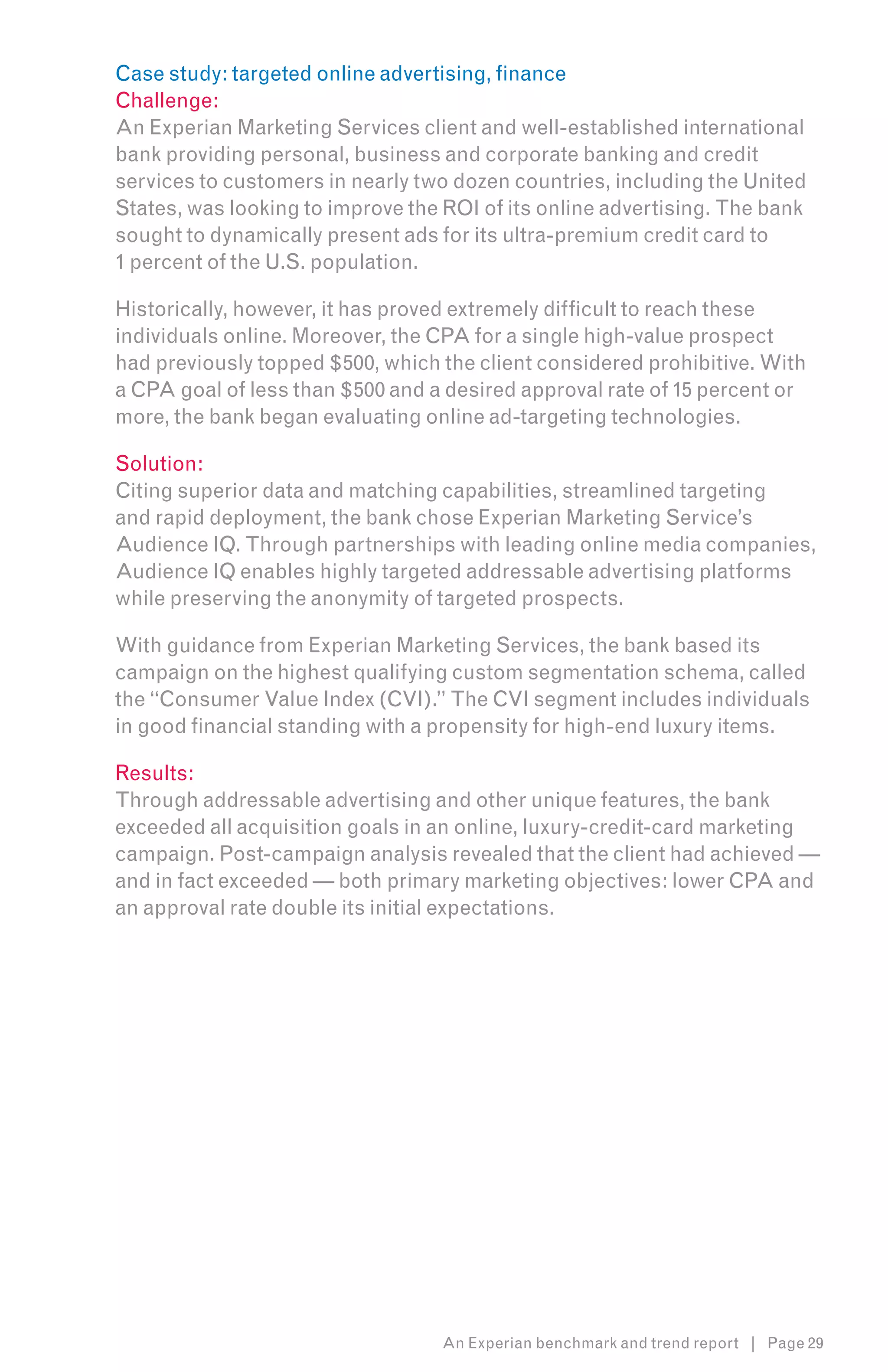 Case study: targeted online advertising, finance
Challenge:
An Experian Marketing Services client and well-established international
bank providing personal, business and corporate banking and credit
services to customers in nearly two dozen countries, including the United
States, was looking to improve the ROI of its online advertising. The bank
sought to dynamically present ads for its ultra-premium credit card to
1 percent of the U.S. population.

Historically, however, it has proved extremely difficult to reach these
individuals online. Moreover, the CPA for a single high-value prospect
had previously topped $500, which the client considered prohibitive. With
a CPA goal of less than $500 and a desired approval rate of 15 percent or
more, the bank began evaluating online ad-targeting technologies.

Solution:
Citing superior data and matching capabilities, streamlined targeting
and rapid deployment, the bank chose Experian Marketing Service’s
Audience IQ. Through partnerships with leading online media companies,
Audience IQ enables highly targeted addressable advertising platforms
while preserving the anonymity of targeted prospects.

With guidance from Experian Marketing Services, the bank based its
campaign on the highest qualifying custom segmentation schema, called
the “Consumer Value Index (CVI).” The CVI segment includes individuals
in good financial standing with a propensity for high-end luxury items.

Results:
Through addressable advertising and other unique features, the bank
exceeded all acquisition goals in an online, luxury-credit-card marketing
campaign. Post-campaign analysis revealed that the client had achieved —
and in fact exceeded — both primary marketing objectives: lower CPA and
an approval rate double its initial expectations.




                                  An Experian benchmark and trend report | Page 29
 