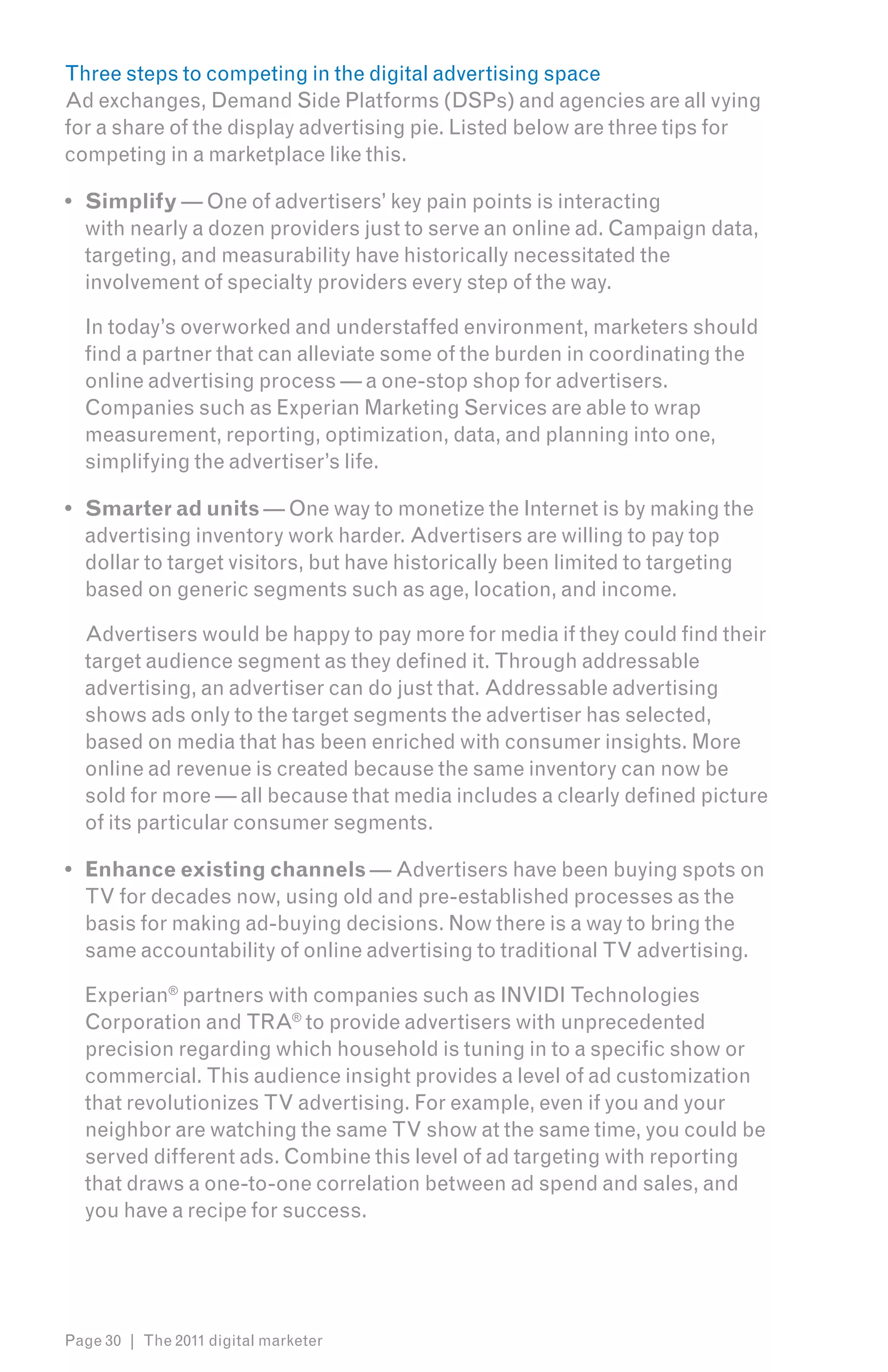 Three steps to competing in the digital advertising space
Ad exchanges, Demand Side Platforms (DSPs) and agencies are all vying
for a share of the display advertising pie. Listed below are three tips for
competing in a marketplace like this.

•	 Simplify — One of advertisers’ key pain points is interacting
   with nearly a dozen providers just to serve an online ad. Campaign data,
   targeting, and measurability have historically necessitated the
   involvement of specialty providers every step of the way.

  In today’s overworked and understaffed environment, marketers should
  find a partner that can alleviate some of the burden in coordinating the
  online advertising process — a one-stop shop for advertisers.
  Companies such as Experian Marketing Services are able to wrap
  measurement, reporting, optimization, data, and planning into one,
  simplifying the advertiser’s life.

•	 Smarter ad units — One way to monetize the Internet is by making the
   advertising inventory work harder. Advertisers are willing to pay top
   dollar to target visitors, but have historically been limited to targeting
   based on generic segments such as age, location, and income.

  Advertisers would be happy to pay more for media if they could find their
  target audience segment as they defined it. Through addressable
  advertising, an advertiser can do just that. Addressable advertising
  shows ads only to the target segments the advertiser has selected,
  based on media that has been enriched with consumer insights. More
  online ad revenue is created because the same inventory can now be
  sold for more — all because that media includes a clearly defined picture
  of its particular consumer segments.

•	 Enhance existing channels — Advertisers have been buying spots on
   TV for decades now, using old and pre-established processes as the
   basis for making ad-buying decisions. Now there is a way to bring the
   same accountability of online advertising to traditional TV advertising.

  Experian® partners with companies such as INVIDI Technologies
  Corporation and TRA® to provide advertisers with unprecedented
  precision regarding which household is tuning in to a specific show or
  commercial. This audience insight provides a level of ad customization
  that revolutionizes TV advertising. For example, even if you and your
  neighbor are watching the same TV show at the same time, you could be
  served different ads. Combine this level of ad targeting with reporting
  that draws a one-to-one correlation between ad spend and sales, and
  you have a recipe for success.




Page 30 | The 2011 digital marketer
 