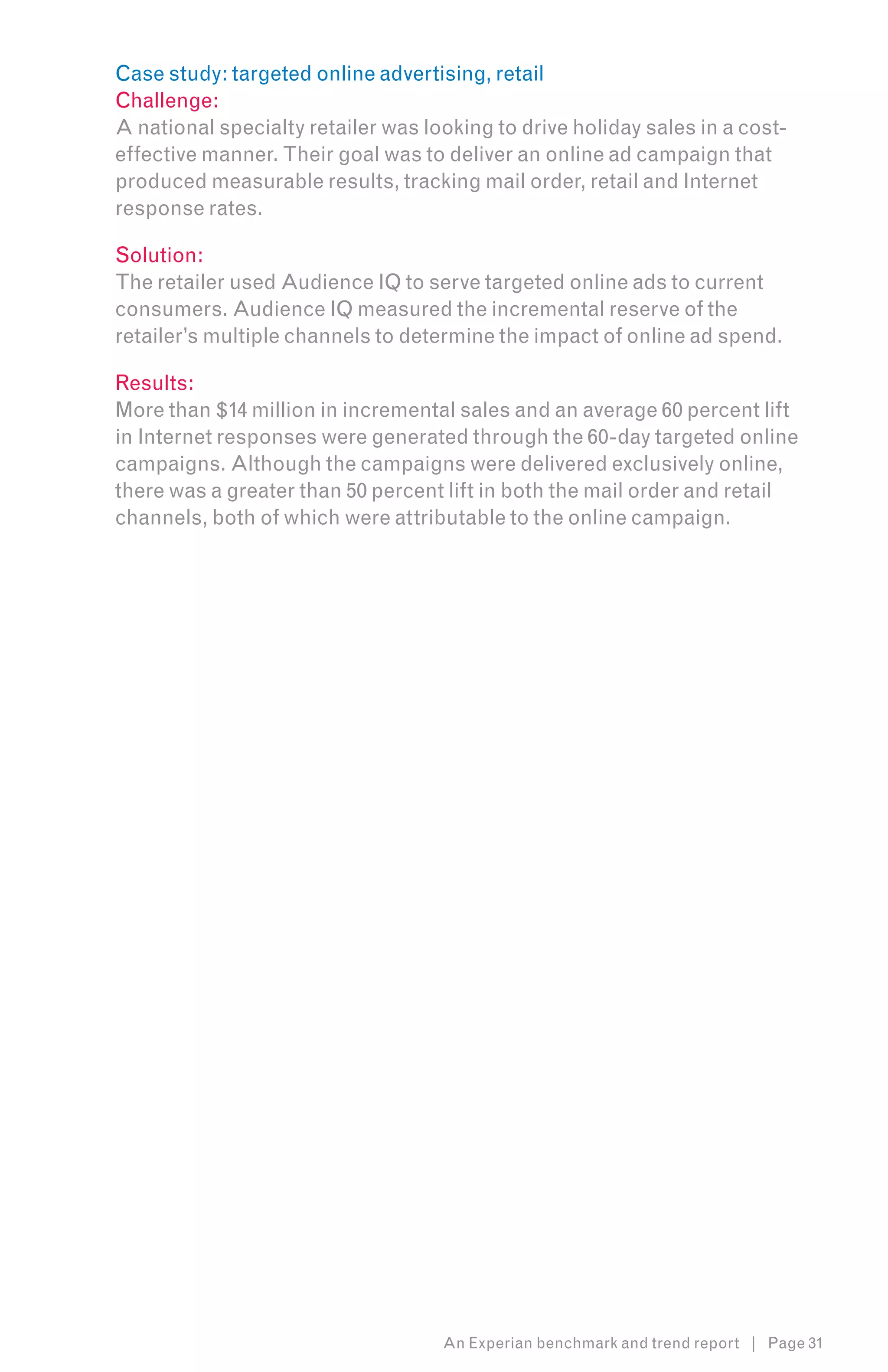 Case study: targeted online advertising, retail
Challenge:
A national specialty retailer was looking to drive holiday sales in a cost-
effective manner. Their goal was to deliver an online ad campaign that
produced measurable results, tracking mail order, retail and Internet
response rates.

Solution:
The retailer used Audience IQ to serve targeted online ads to current
consumers. Audience IQ measured the incremental reserve of the
retailer’s multiple channels to determine the impact of online ad spend.

Results:
More than $14 million in incremental sales and an average 60 percent lift
in Internet responses were generated through the 60-day targeted online
campaigns. Although the campaigns were delivered exclusively online,
there was a greater than 50 percent lift in both the mail order and retail
channels, both of which were attributable to the online campaign.




                                    An Experian benchmark and trend report | Page 31
 