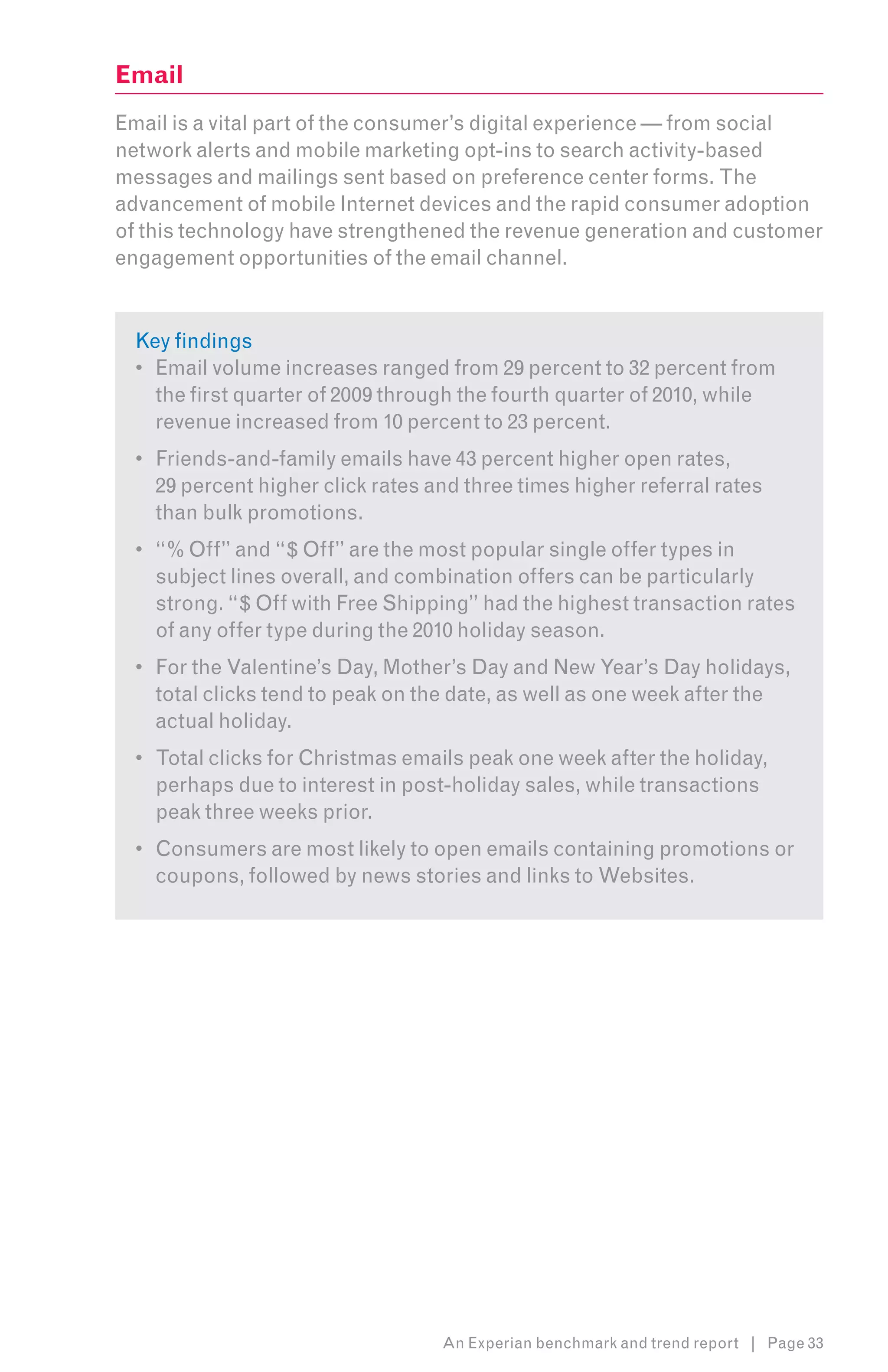Email
Email is a vital part of the consumer’s digital experience — from social
network alerts and mobile marketing opt-ins to search activity-based
messages and mailings sent based on preference center forms. The
advancement of mobile Internet devices and the rapid consumer adoption
of this technology have strengthened the revenue generation and customer
engagement opportunities of the email channel.


  Key findings
  •	 Email volume increases ranged from 29 percent to 32 percent from
     the first quarter of 2009 through the fourth quarter of 2010, while
     revenue increased from 10 percent to 23 percent.
  •	 Friends-and-family emails have 43 percent higher open rates,
     29 percent higher click rates and three times higher referral rates
     than bulk promotions.
  •	 “% Off” and “$ Off” are the most popular single offer types in
     subject lines overall, and combination offers can be particularly
     strong. “$ Off with Free Shipping” had the highest transaction rates
     of any offer type during the 2010 holiday season.
  •	 For the Valentine’s Day, Mother’s Day and New Year’s Day holidays,
     total clicks tend to peak on the date, as well as one week after the
     actual holiday.
  •	 Total clicks for Christmas emails peak one week after the holiday,
     perhaps due to interest in post-holiday sales, while transactions
     peak three weeks prior.
  •	 Consumers are most likely to open emails containing promotions or
     coupons, followed by news stories and links to Websites.




                                    An Experian benchmark and trend report | Page 33
 