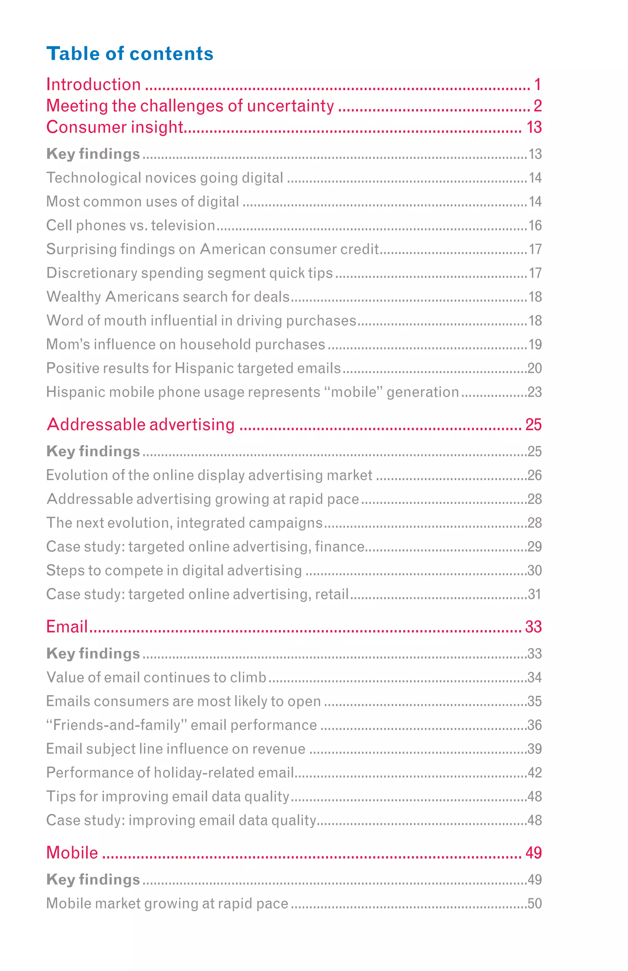 Table of contents
Introduction .......................................................................................... 1
Meeting the challenges of uncertainty ............................................. 2
Consumer insight............................................................................... 13
Key findings ........................................................................................................13
Technological novices going digital .................................................................14
Most common uses of digital .............................................................................14
Cell phones vs. television....................................................................................16
Surprising findings on American consumer credit........................................17
Discretionary spending segment quick tips ....................................................17
Wealthy Americans search for deals................................................................18
Word of mouth influential in driving purchases..............................................18
Mom’s influence on household purchases ......................................................19
Positive results for Hispanic targeted emails ..................................................20
Hispanic mobile phone usage represents “mobile” generation ..................23

Addressable advertising .................................................................. 25
Key findings ........................................................................................................25
Evolution of the online display advertising market .........................................26
Addressable advertising growing at rapid pace .............................................28
The next evolution, integrated campaigns .......................................................28
Case study: targeted online advertising, finance............................................29
Steps to compete in digital advertising ............................................................30
Case study: targeted online advertising, retail................................................31

Email..................................................................................................... 33
Key findings ........................................................................................................33
Value of email continues to climb ......................................................................34
Emails consumers are most likely to open .......................................................35
“Friends-and-family” email performance ........................................................36
Email subject line influence on revenue ...........................................................39
Performance of holiday-related email...............................................................42
Tips for improving email data quality ................................................................48
Case study: improving email data quality.........................................................48

Mobile .................................................................................................. 49
Key findings ........................................................................................................49
Mobile market growing at rapid pace ................................................................50
 