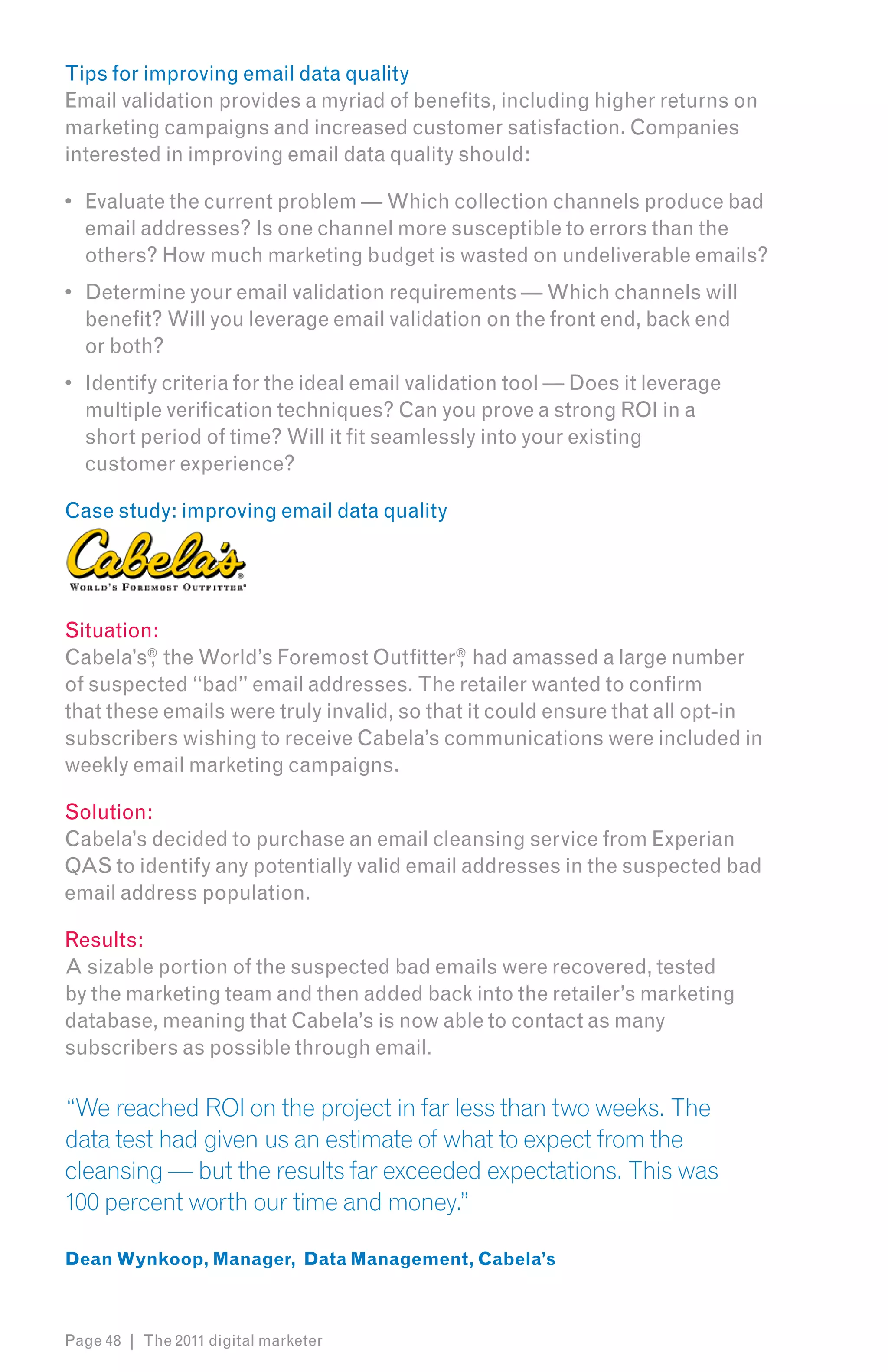 Tips for improving email data quality
Email validation provides a myriad of benefits, including higher returns on
marketing campaigns and increased customer satisfaction. Companies
interested in improving email data quality should:

•	 Evaluate the current problem — Which collection channels produce bad
   email addresses? Is one channel more susceptible to errors than the
   others? How much marketing budget is wasted on undeliverable emails?
•	 Determine your email validation requirements — Which channels will
   benefit? Will you leverage email validation on the front end, back end
   or both?
•	 Identify criteria for the ideal email validation tool — Does it leverage
   multiple verification techniques? Can you prove a strong ROI in a
   short period of time? Will it fit seamlessly into your existing
   customer experience?

Case study: improving email data quality




Situation:
Cabela’s® the World’s Foremost Outfitter ® had amassed a large number
         ,                                  ,
of suspected “bad” email addresses. The retailer wanted to confirm
that these emails were truly invalid, so that it could ensure that all opt-in
subscribers wishing to receive Cabela’s communications were included in
weekly email marketing campaigns.

Solution:
Cabela’s decided to purchase an email cleansing service from Experian
QAS to identify any potentially valid email addresses in the suspected bad
email address population.

Results:
A sizable portion of the suspected bad emails were recovered, tested
by the marketing team and then added back into the retailer’s marketing
database, meaning that Cabela’s is now able to contact as many
subscribers as possible through email.

“We reached ROI on the project in far less than two weeks. The
data test had given us an estimate of what to expect from the
cleansing — but the results far exceeded expectations. This was
100 percent worth our time and money.”

Dean Wynkoop, Manager, Data Management, Cabela’s



Page 48 | The 2011 digital marketer
 