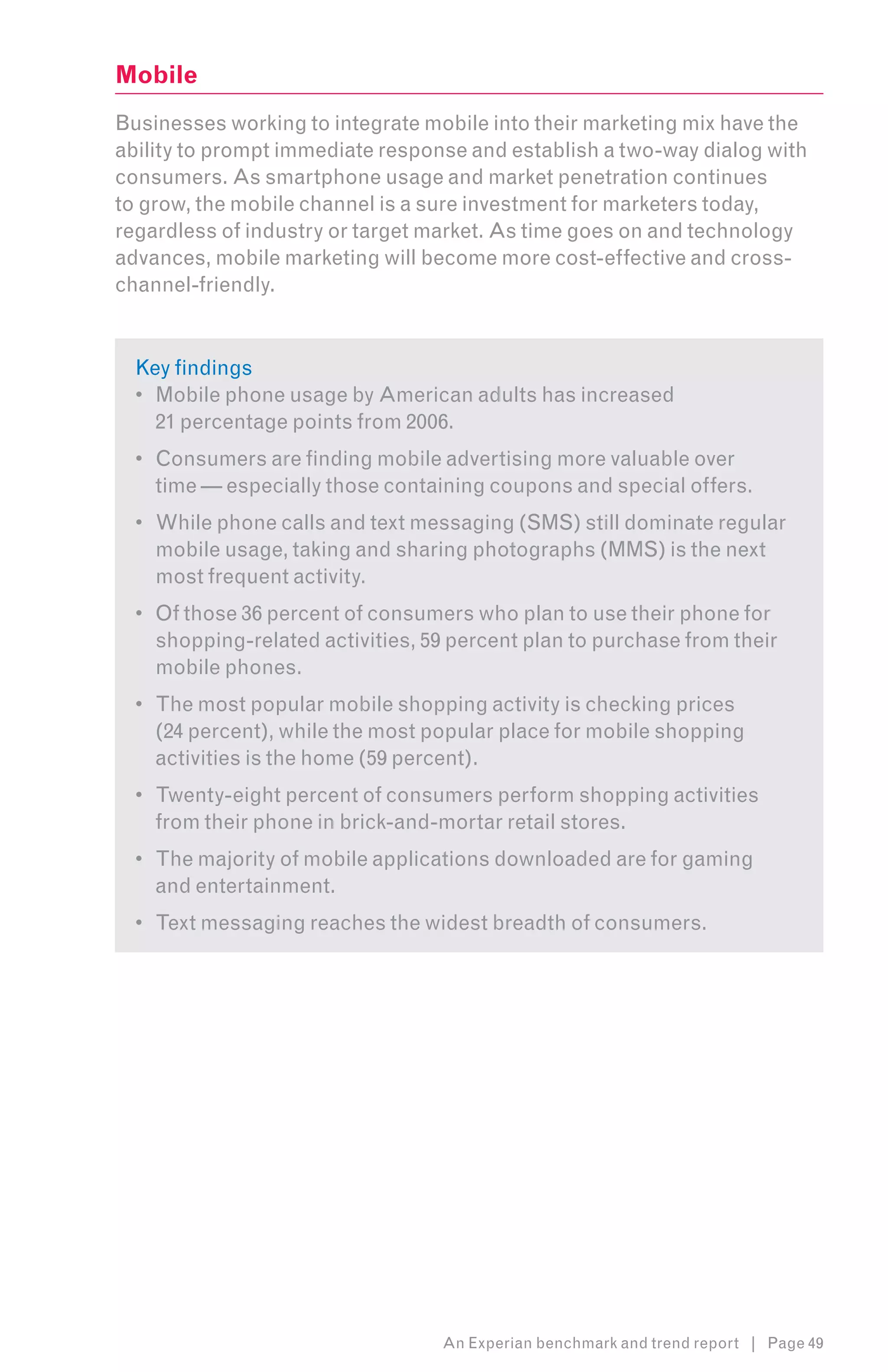 Mobile
Businesses working to integrate mobile into their marketing mix have the
ability to prompt immediate response and establish a two-way dialog with
consumers. As smartphone usage and market penetration continues
to grow, the mobile channel is a sure investment for marketers today,
regardless of industry or target market. As time goes on and technology
advances, mobile marketing will become more cost-effective and cross-
channel-friendly.


  Key findings
  •	 Mobile phone usage by American adults has increased
     21 percentage points from 2006.
  •	 Consumers are finding mobile advertising more valuable over
     time — especially those containing coupons and special offers.
  •	 While phone calls and text messaging (SMS) still dominate regular
     mobile usage, taking and sharing photographs (MMS) is the next
     most frequent activity.
  •	 Of those 36 percent of consumers who plan to use their phone for
     shopping-related activities, 59 percent plan to purchase from their
     mobile phones.
  •	 The most popular mobile shopping activity is checking prices
     (24 percent), while the most popular place for mobile shopping
     activities is the home (59 percent).
  •	 Twenty-eight percent of consumers perform shopping activities
     from their phone in brick-and-mortar retail stores.
  •	 The majority of mobile applications downloaded are for gaming
     and entertainment.
  •	 Text messaging reaches the widest breadth of consumers.




                                   An Experian benchmark and trend report | Page 49
 
