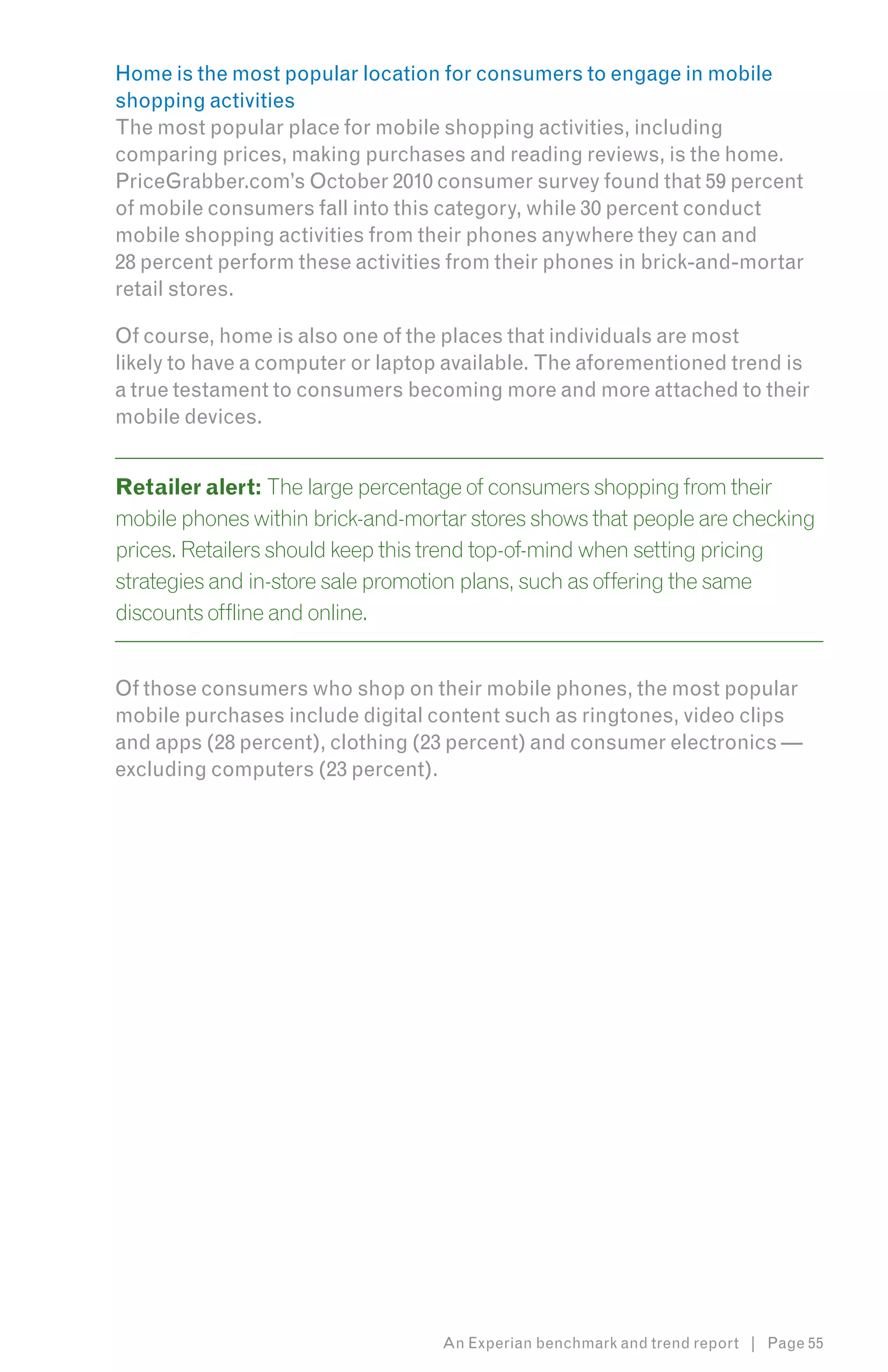 Home is the most popular location for consumers to engage in mobile
shopping activities
The most popular place for mobile shopping activities, including
comparing prices, making purchases and reading reviews, is the home.
PriceGrabber.com’s October 2010 consumer survey found that 59 percent
of mobile consumers fall into this category, while 30 percent conduct
mobile shopping activities from their phones anywhere they can and
28 percent perform these activities from their phones in brick-and-mortar
retail stores.

Of course, home is also one of the places that individuals are most
likely to have a computer or laptop available. The aforementioned trend is
a true testament to consumers becoming more and more attached to their
mobile devices.


Retailer alert: The large percentage of consumers shopping from their
mobile phones within brick-and-mortar stores shows that people are checking
prices. Retailers should keep this trend top-of-mind when setting pricing
strategies and in-store sale promotion plans, such as offering the same
discounts offline and online.


Of those consumers who shop on their mobile phones, the most popular
mobile purchases include digital content such as ringtones, video clips
and apps (28 percent), clothing (23 percent) and consumer electronics —
excluding computers (23 percent).




                                   An Experian benchmark and trend report | Page 55
 