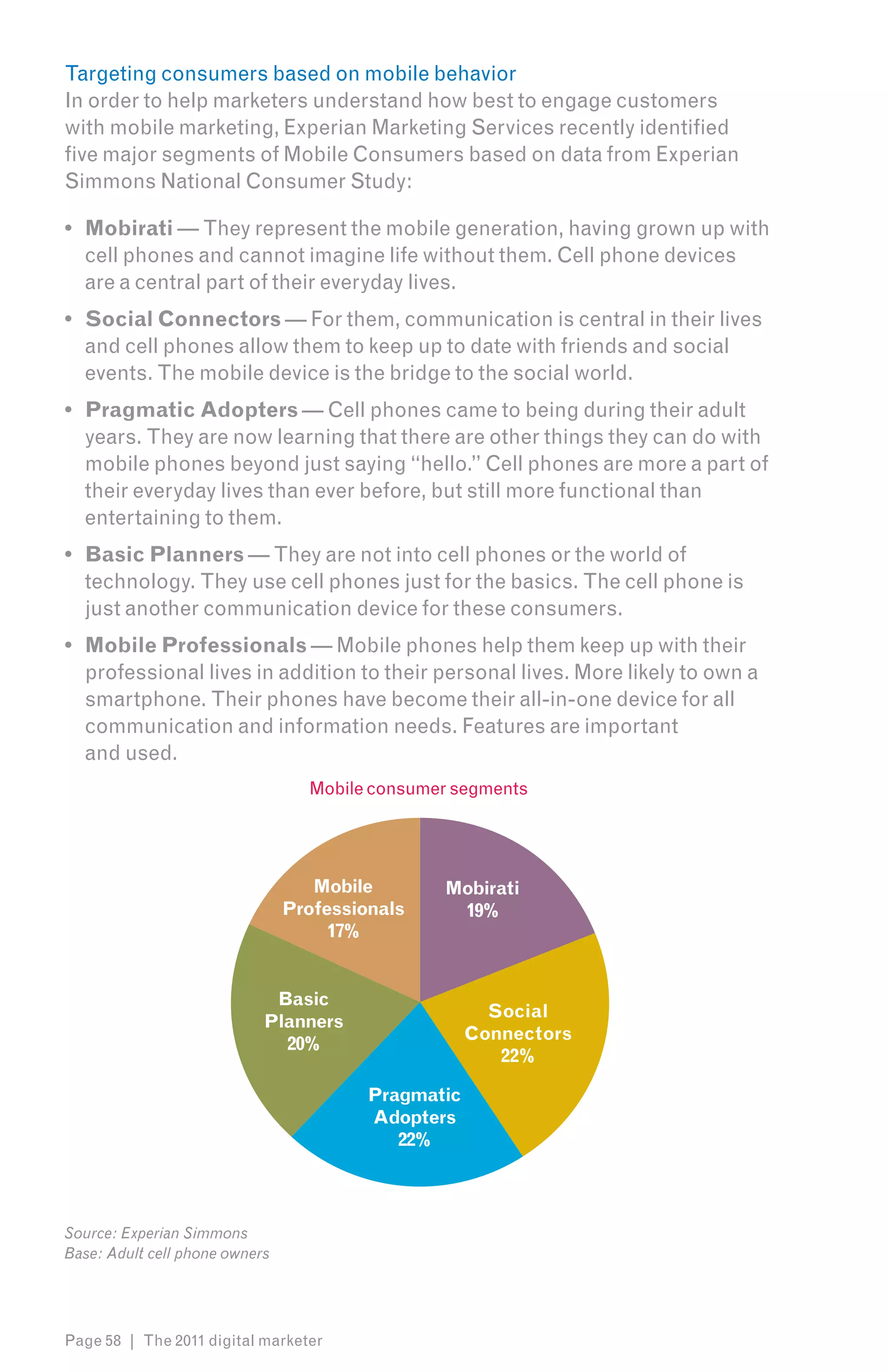 Targeting consumers based on mobile behavior
In order to help marketers understand how best to engage customers
with mobile marketing, Experian Marketing Services recently identified
five major segments of Mobile Consumers based on data from Experian
Simmons National Consumer Study:

•	 Mobirati — They represent the mobile generation, having grown up with
   cell phones and cannot imagine life without them. Cell phone devices
   are a central part of their everyday lives.
•	 Social Connectors — For them, communication is central in their lives
   and cell phones allow them to keep up to date with friends and social
   events. The mobile device is the bridge to the social world.
•	 Pragmatic Adopters — Cell phones came to being during their adult
   years. They are now learning that there are other things they can do with
   mobile phones beyond just saying “hello.” Cell phones are more a part of
   their everyday lives than ever before, but still more functional than
   entertaining to them.
•	 Basic Planners — They are not into cell phones or the world of
   technology. They use cell phones just for the basics. The cell phone is
   just another communication device for these consumers.
•	 Mobile Professionals — Mobile phones help them keep up with their
   professional lives in addition to their personal lives. More likely to own a
   smartphone. Their phones have become their all-in-one device for all
   communication and information needs. Features are important
   and used.
                                  Mobile consumer segments




                                   Mobile       Mobirati
                                Professionals    19%
                                     17%


                             Basic
                                                       Social
                            Planners
                                                     Connectors
                              20%
                                                        22%

                                         Pragmatic
                                         Adopters
                                            22%



Source: Experian Simmons
Base: Adult cell phone owners




Page 58 | The 2011 digital marketer
 