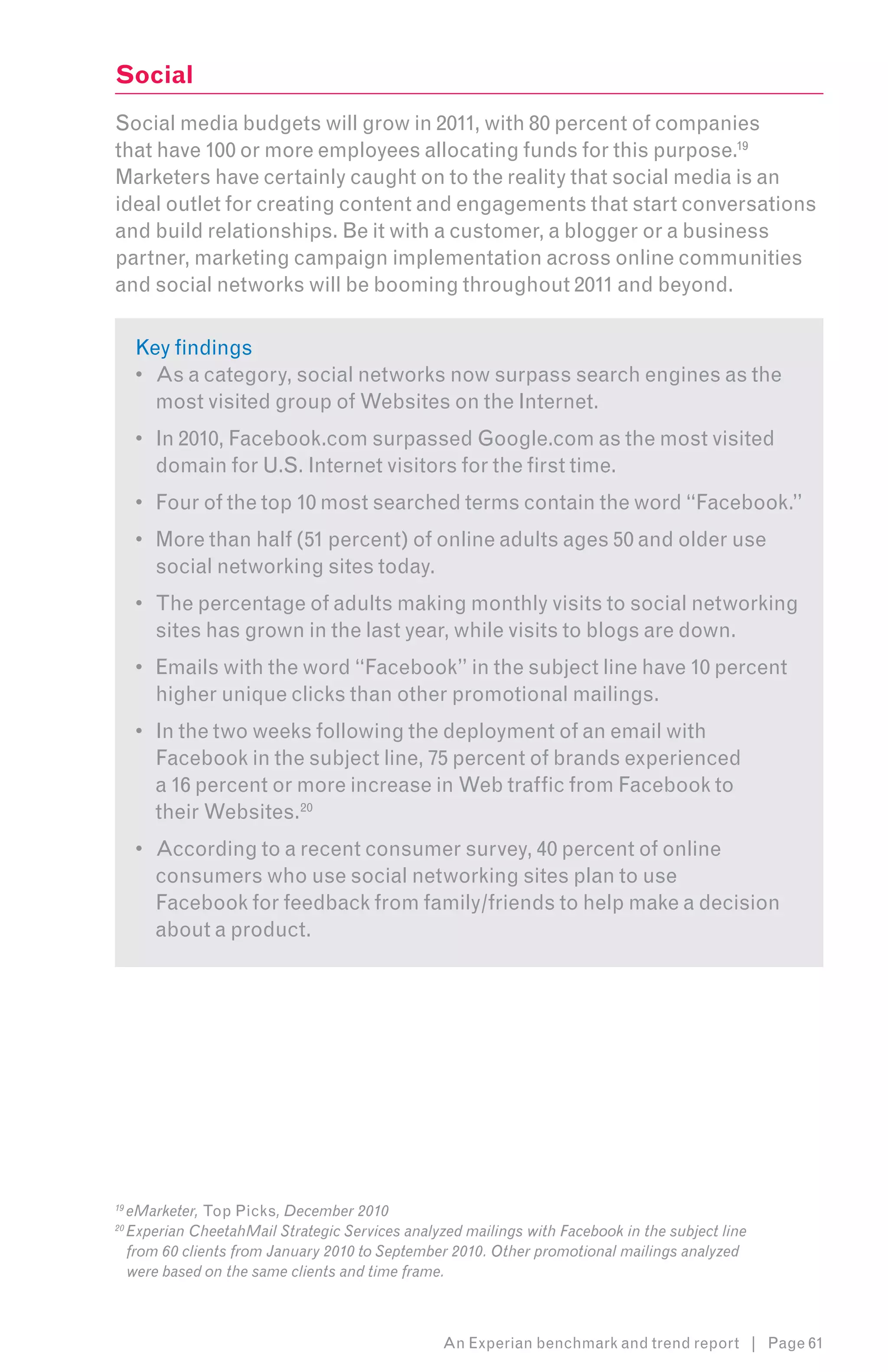 Social
Social media budgets will grow in 2011, with 80 percent of companies
that have 100 or more employees allocating funds for this purpose.192
Marketers have certainly caught on to the reality that social media is an
ideal outlet for creating content and engagements that start conversations
and build relationships. Be it with a customer, a blogger or a business
partner, marketing campaign implementation across online communities
and social networks will be booming throughout 2011 and beyond.3

      Key findings
      •	 As a category, social networks now surpass search engines as the
         most visited group of Websites on the Internet.
      •	 In 2010, Facebook.com surpassed Google.com as the most visited
         domain for U.S. Internet visitors for the first time.
      •	 Four of the top 10 most searched terms contain the word “Facebook.”
      •	 More than half (51 percent) of online adults ages 50 and older use
         social networking sites today.
      •	 The percentage of adults making monthly visits to social networking
         sites has grown in the last year, while visits to blogs are down.
      •	 Emails with the word “Facebook” in the subject line have 10 percent
         higher unique clicks than other promotional mailings.
      •	 In the two weeks following the deployment of an email with
         Facebook in the subject line, 75 percent of brands experienced
         a 16 percent or more increase in Web traffic from Facebook to
         their Websites.20
      •	 According to a recent consumer survey, 40 percent of online
         consumers who use social networking sites plan to use
         Facebook for feedback from family/friends to help make a decision
         about a product.




19
     eMarketer, Top Picks, December 2010
20
     Experian CheetahMail Strategic Services analyzed mailings with Facebook in the subject line
     from 60 clients from January 2010 to September 2010. Other promotional mailings analyzed
     were based on the same clients and time frame.



                                                   An Experian benchmark and trend report | Page 61
 