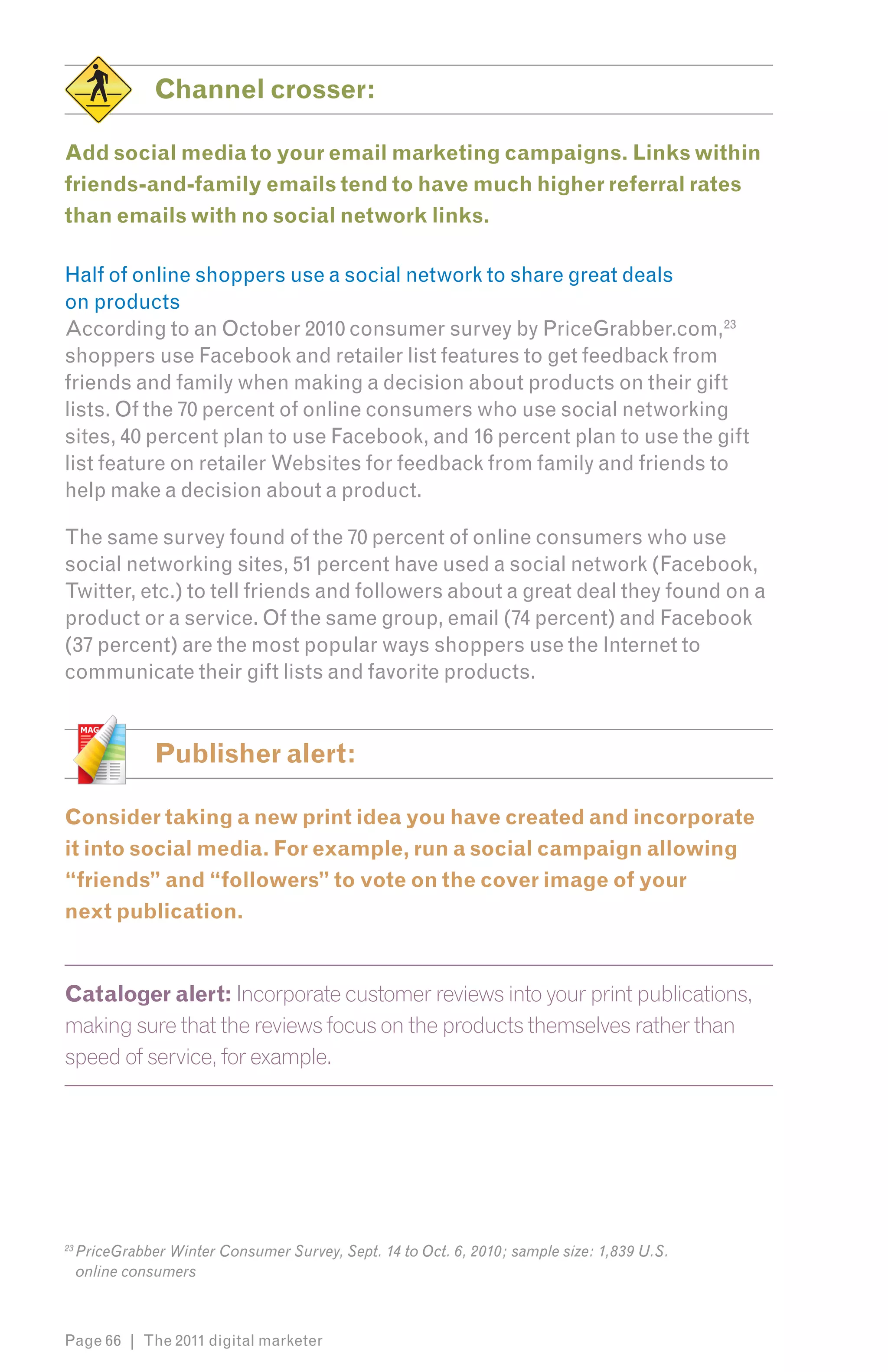 Channel crosser:

Add social media to your email marketing campaigns. Links within
friends-and-family emails tend to have much higher referral rates
than emails with no social network links.

Half of online shoppers use a social network to share great deals
on products
According to an October 2010 consumer survey by PriceGrabber.com,236
shoppers use Facebook and retailer list features to get feedback from
friends and family when making a decision about products on their gift
lists. Of the 70 percent of online consumers who use social networking
sites, 40 percent plan to use Facebook, and 16 percent plan to use the gift
list feature on retailer Websites for feedback from family and friends to
help make a decision about a product.

The same survey found of the 70 percent of online consumers who use
social networking sites, 51 percent have used a social network (Facebook,
Twitter, etc.) to tell friends and followers about a great deal they found on a
product or a service. Of the same group, email (74 percent) and Facebook
(37 percent) are the most popular ways shoppers use the Internet to
communicate their gift lists and favorite products.


                Publisher alert:

Consider taking a new print idea you have created and incorporate
it into social media. For example, run a social campaign allowing
“friends” and “followers” to vote on the cover image of your
next publication.


Cataloger alert: Incorporate customer reviews into your print publications,
making sure that the reviews focus on the products themselves rather than
speed of service, for example.




23
     PriceGrabber Winter Consumer Survey, Sept. 14 to Oct. 6, 2010; sample size: 1,839 U.S.
     online consumers



Page 66 | The 2011 digital marketer
 
