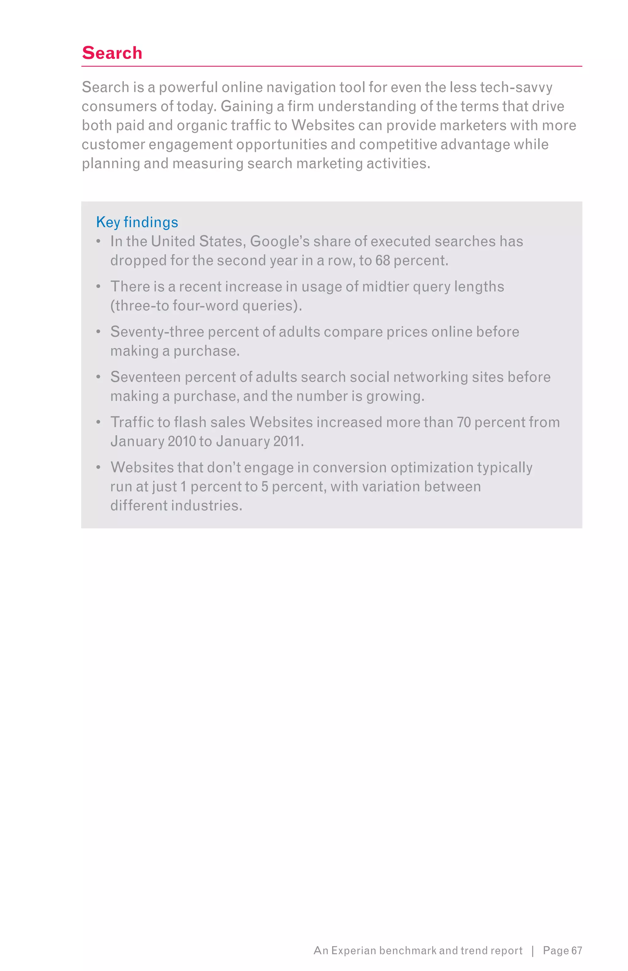 Search
Search is a powerful online navigation tool for even the less tech-savvy
consumers of today. Gaining a firm understanding of the terms that drive
both paid and organic traffic to Websites can provide marketers with more
customer engagement opportunities and competitive advantage while
planning and measuring search marketing activities.


  Key findings
  •	 In the United States, Google’s share of executed searches has
     dropped for the second year in a row, to 68 percent.
  •	 There is a recent increase in usage of midtier query lengths
     (three-to four-word queries).
  •	 Seventy-three percent of adults compare prices online before
     making a purchase.
  •	 Seventeen percent of adults search social networking sites before
     making a purchase, and the number is growing.
  •	 Traffic to flash sales Websites increased more than 70 percent from
     January 2010 to January 2011.
  •	 Websites that don’t engage in conversion optimization typically
     run at just 1 percent to 5 percent, with variation between
     different industries.




                                   An Experian benchmark and trend report | Page 67
 