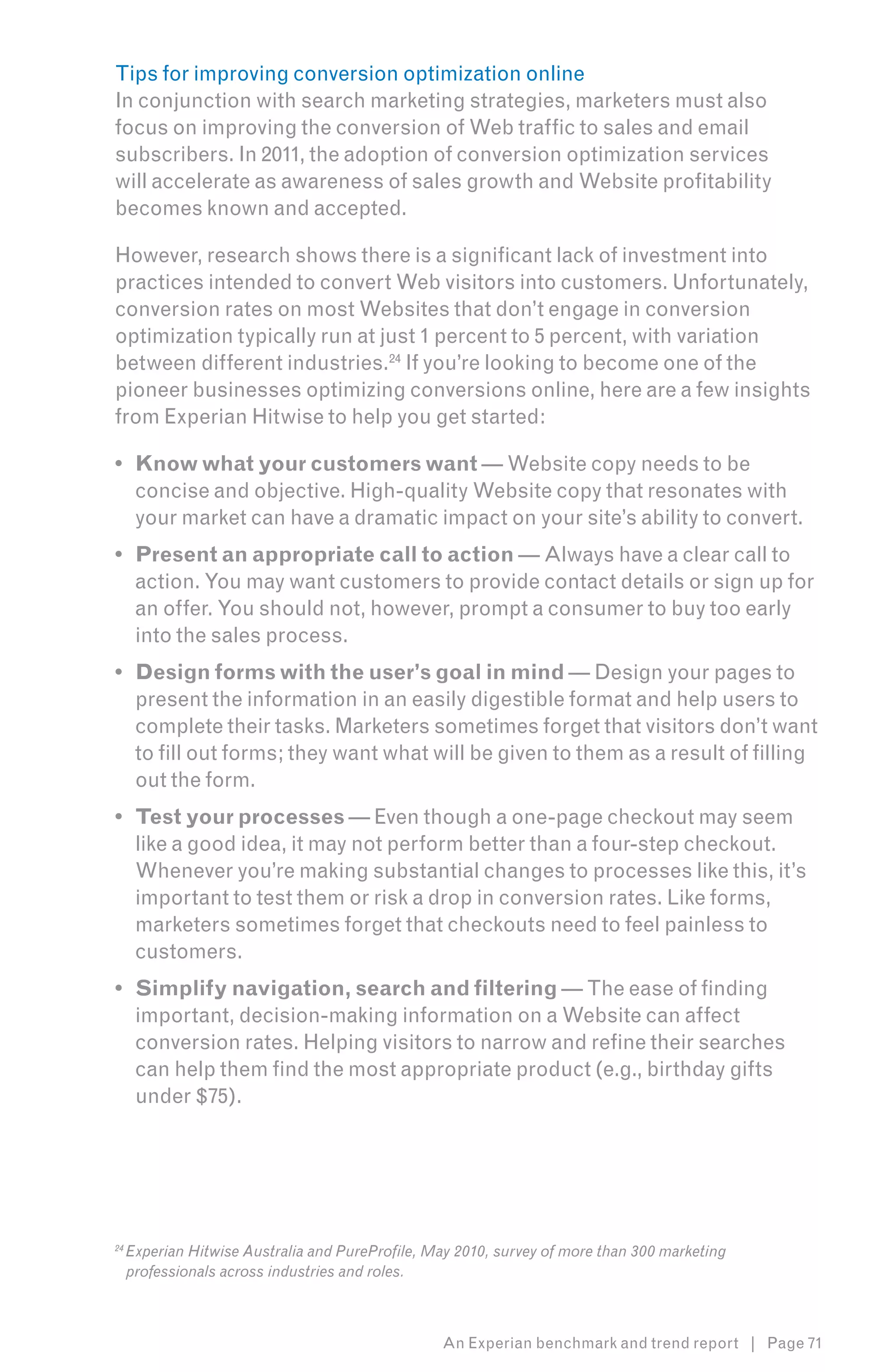 Tips for improving conversion optimization online
In conjunction with search marketing strategies, marketers must also
focus on improving the conversion of Web traffic to sales and email
subscribers. In 2011, the adoption of conversion optimization services
will accelerate as awareness of sales growth and Website profitability
becomes known and accepted.

However, research shows there is a significant lack of investment into
practices intended to convert Web visitors into customers. Unfortunately,
conversion rates on most Websites that don’t engage in conversion
optimization typically run at just 1 percent to 5 percent, with variation
between different industries.24 If you’re looking to become one of the
pioneer businesses optimizing conversions online, here are a few insights
from Experian Hitwise to help you get started:7

•	 Know what your customers want — Website copy needs to be
   concise and objective. High-quality Website copy that resonates with
   your market can have a dramatic impact on your site’s ability to convert.
•	 Present an appropriate call to action — Always have a clear call to
   action. You may want customers to provide contact details or sign up for
   an offer. You should not, however, prompt a consumer to buy too early
   into the sales process.
•	 Design forms with the user’s goal in mind — Design your pages to
   present the information in an easily digestible format and help users to
   complete their tasks. Marketers sometimes forget that visitors don’t want
   to fill out forms; they want what will be given to them as a result of filling
   out the form.
•	 Test your processes — Even though a one-page checkout may seem
   like a good idea, it may not perform better than a four-step checkout.
   Whenever you’re making substantial changes to processes like this, it’s
   important to test them or risk a drop in conversion rates. Like forms,
   marketers sometimes forget that checkouts need to feel painless to
   customers.
•	 Simplify navigation, search and filtering — The ease of finding
   important, decision-making information on a Website can affect
   conversion rates. Helping visitors to narrow and refine their searches
   can help them find the most appropriate product (e.g., birthday gifts
   under $75).




24
     Experian Hitwise Australia and PureProfile, May 2010, survey of more than 300 marketing
     professionals across industries and roles.



                                                  An Experian benchmark and trend report | Page 71
 