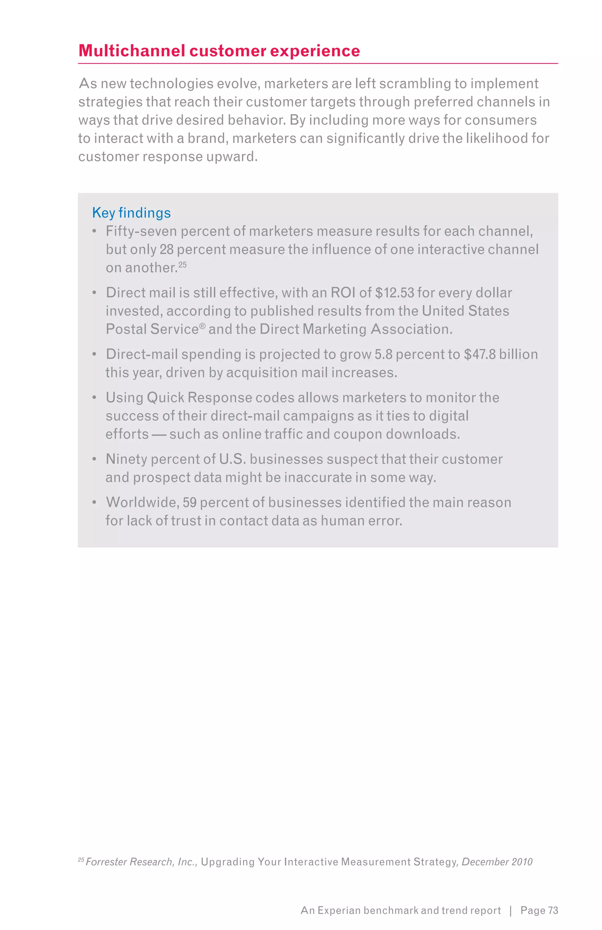 Multichannel customer experience
As new technologies evolve, marketers are left scrambling to implement
strategies that reach their customer targets through preferred channels in
ways that drive desired behavior. By including more ways for consumers
to interact with a brand, marketers can significantly drive the likelihood for
customer response upward.8


      Key findings
      •	 Fifty-seven percent of marketers measure results for each channel,
         but only 28 percent measure the influence of one interactive channel
         on another.25
      •	 Direct mail is still effective, with an ROI of $12.53 for every dollar
         invested, according to published results from the United States
         Postal Service® and the Direct Marketing Association.
      •	 Direct-mail spending is projected to grow 5.8 percent to $47.8 billion
         this year, driven by acquisition mail increases.
      •	 Using Quick Response codes allows marketers to monitor the
         success of their direct-mail campaigns as it ties to digital
         efforts — such as online traffic and coupon downloads.
      •	 Ninety percent of U.S. businesses suspect that their customer
         and prospect data might be inaccurate in some way.
      •	 Worldwide, 59 percent of businesses identified the main reason
         for lack of trust in contact data as human error.




25
     Forrester Research, Inc., Upgrading Your Interactive Measurement Strategy, December 2010



                                               An Experian benchmark and trend report | Page 73
 